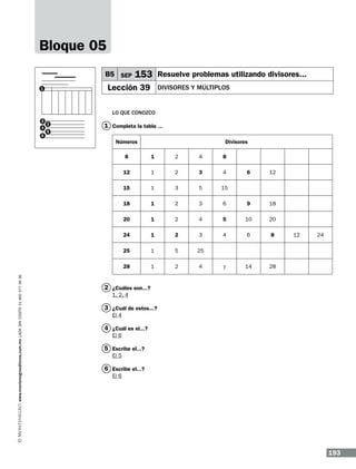 Bloque 05
B5 SEP

153 Resuelve problemas utilizando divisores...

Lección 39

1

Divisores y múltiplos

Lo que conozco
2
4
6

3
5

1 Completa la tabla ...
Números

Divisores
1

2

4

8

12

1

2

3

4

15

1

3

5

15

18

1

2

3

20

1

2

24

1

25
28
www.montenegroeditores.com.mx lada sin costo 01 800 277 36 36

8

6

12

6

9

18

4

5

10

20

2

3

4

6

8

1

5

25

1

2

4

7

14

28

12

24

2 ¿Cuáles son...?
1, 2, 4

3 ¿Cuál de estos...?
El 4

4 ¿Cuál es el...?
El 6

5 Escribe el...?
El 5

6 Escribe el...?
El 6

193

 