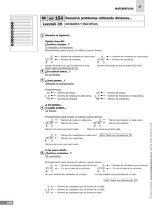 matemáticas

B5 SEP
1
2
3
4
5
6
7
8
9

6º

154 Resuelve problemas utilizando divisores...

Lección 39

Divisores y múltiplos

1 Resuelve el siguiente...
Daniela tiene 60...
¿Cuántas naranjas...?
5 naranjas y 4 manzanas.
Procedimiento para buscar el máximo común divisor:
	
5	
Número de naranjas en cada bolsa.
4
Número de manzanas en cada bolsa.
15 75	
Número de naranjas.	
15 60
Número de manzanas. 	
0					
0			
Número de bolsas en que se repartirá la fruta.	
Nota: Todos son divisores de 15

Número de bolsas en que se repartirá la fruta.

2 ¿En cuántas bolsas...?
En 15 bolsas.

3 ¿Cómo puedes...?
Mediante la multiplicación.
Procedimiento:									
15	
Número de bolsas. 		
15	
Número de bolsas. 	
x 5	
Número de naranjas en cada bolsa.	 x 4	
Número de manzanas en cada bolsa.	
75	
Número de naranjas.		
60	
Número de manzanas. 	
2. En parejas...

4 a) Lupita compró...
Procedimiento para buscar el máximo común divisor:
3	
Número de rosas en cada ramo.
2	
Número de claveles en cada ramo.	
16 48	
Número de rosas.	
16 32	
Número de claveles.	
0		
0
Número de ramos que hará Lupita.	
Número de ramos que hará Lupita.			
	
			
5	
Número de margaritas en cada ramo. Nota: Todos son divisores de 16		
16 80	
Número de margaritas.	 						

0									

www.montenegroeditores.com.mx lada sin costo 01 800 277 36 36

16 ramos.

Número de ramos que hará Lupita.								

		
b) Se quiere dividir...
5 ¿Cuántos cuadrados...?
45 cuadrados.

Procedimiento para buscar el máximo común divisor:
5	
Número de cuadrados que se forman.
9
Número de cuadrados que se forman.
	
10 50	
Cm de un lado de la cartulina.	
10 90
Cm de un lado de la cartulina.	
0					
0			
Cm que medirán los cuadrados de un lado.	
Cm que medirán los cuadrados de un lado.		
											
						Nota: Todos son divisores de 10		
	
5	
Número de cuadrados que se forman de un lado.					
x 9	
Número de cuadrados que se forman de un lado.	
			
45	
Número de cuadrados que se forman en total.						
	
										

194

 