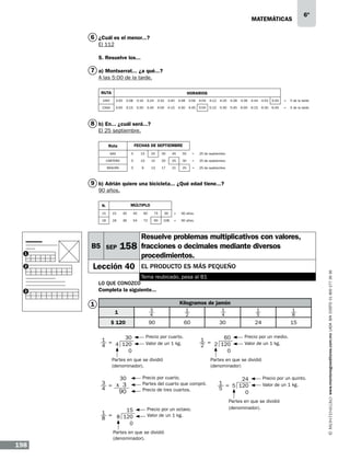 matemáticas

6º

6 ¿Cuál es el menor...?
El 112
5. Resuelve los...

7 a) Montserrat... ¿a qué...?
A las 5:00 de la tarde.
RUTA

HORARIOS

UNIV

3:00

3:08

3:16

3:24

3:32

3:40

3:48

3:56

4:04

4:12

4:20

4:28

4:36

4:44

4:52

5:00

=

5 de la tarde

CASA

3:00

3:15

3:30

3:45

4:00

4:15

4:30

4:45

5:00

5:15

5:30

5:45

6:00

6:15

6:30

6:45

=

5 de la tarde

8 b) En... ¿cuál será...?
El 25 septiembre.
FECHAS DE SEPTIEMBRE

Ruta
GAS

5

15

25

35

45

55

=

25 de septiembre.

CARTERO

5

10

15

20

25

30

=

25 de septiembre.

BASURA

5

9

13

17

21

25

=

25 de septiembre.

9 b) Adrián quiere una bicicleta... ¿Qué edad tiene...?
90 años.
MÚLTIPLO

N.
15

15

30

45

60

75

90

=

90 años.

18

18

36

54

72

90

108

=

90 años.

2

158

Lección 40

El producto es más pequeño

Tema reubicado, pasa al B1
Lo que conozco
Completa la siguiente...

3

Kilogramos de jamón

1

3
4

1
$ 120
30
1 =
4 120
4
0

1
2

1
4

1
5

1
8

90

60

30

24

15

Precio por cuarto.
Valor de un 1 kg.

60
1 =
2 120
2
0

Partes en que se dividió
(denominador).

30
3 = x 3
4

90

15
1 =
8 120
8
0

198

Precio por cuarto.
Partes del cuarto que compró.
Precio de tres cuartos.

Precio por un octavo.
Valor de un 1 kg.

Partes en que se dividió
(denominador).

Precio por un medio.
Valor de un 1 kg.

Partes en que se dividió
(denominador)

24
1 = 5 120
5
0

Precio por un quinto.
Valor de un 1 kg.

Partes en que se dividió
(denominador).

www.montenegroeditores.com.mx lada sin costo 01 800 277 36 36

B5 SEP
1

Resuelve problemas multiplicativos con valores,
fracciones o decimales mediante diversos
procedimientos.

 