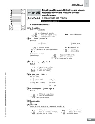 matemáticas

1
2

159

B5 SEP

3
4
5

Lección 40

Resuelve problemas multiplicativos con valores,
fracciones o decimales mediante diversos
procedimientos.
El producto es más pequeño
Tema reubicado, pasa al B1

6
7

6º

2. Resuelvan los problemas...

1 a) El papá de ...
12 x 2.54 = 30.48 cm
Pulgadas de la varilla.
Valor de la pulgada por cm.
cm longitud de la varilla.

12

x 2.54
30.48

Nota: 1 cm = 2.54 pulgadas.

2 b) La mamá... ¿cuánto...?
$ 157.50
1+ 3 = 7
4 4
1.75
4 7
0

1 kg = .50 kg.
2

Fracción decimal.
Partes del cuarto que necesita.

Partes en que se dividió
(denominador).

1.75

x 90
157.5

45

+ 45
90

Valor por .50
Valor por .50
Valor de 1 kg

kg que compró de jamón.
Valor por kg de jamón.
Valor total por jamón.

3 c) Rosa compró... ¿Cuánto...?
$ 26.25

www.montenegroeditores.com.mx lada sin costo 01 800 277 36 36

0.75
x 35
26.25

Kg que compró de frijol.
Valor por kg de frijol.
Valor total por frijol.

4 d) Doña Luisa... ¿cuál...?
km2 = .75 km2
1
L1 = 2 km = 0.5 km
L2 = 1 1 km = 1.5 km
2

A = L1 x L2
A = .5 x 1.5
A = .75 km2

5 e) Guadalupe fue... ¿cuánto pagó...?
$ 30.80
5.5
x 5.6
30.8

Metros de encaje blanco.
valor de listón por metro.
Total de listón $.

6 También pidió...
No

7 ¿Por qué?

Porque 4.75 x 8.80 = 41.80 y por eso le faltó $ 1.80
4.75
x 8.8
41.8

Metros de cinta azul.
Valor de la cinta azul por metro.
Valor total de la cinta.

41.8
– 40
1.8

Valor total de la cinta.
Lo que dio su mamá.
Lo que le faltó.

201

 