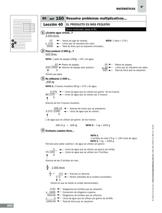 matemáticas

B5 SEP

6º

160 Resuelve problemas multiplicativos...

Lección 40

El producto es más pequeño
Tema reubicado, pasa al B1

1 ¿Cuánta agua virtual...?
2 040 litros.
1
3
4

2

12	
x 170	
2040	

Vasos de jugo de naranja.		
NOTA: 1 Vaso = 170 L
Litros que se requieren por vaso. 	 		
Total de litros que se requieren (virtuales).

2 Para producir 2 000 g...?
620 litros.
NOTA: 1 plato de papaya (200g) = 62 L de agua.	
				
10	 Platos de papaya.	
200 2000	 Gramos de papaya para producir.
0

10
x 62
620

Platos de papaya. 	 	
Litros que se requieren por plato.
Total de litros que se requieren.

Porción por plato

3 Se utilizaron 1 040 L...
.308 kg
NOTA 1: 2 huevos revueltos (80 g) = 270 L de agua.

3.375	
80 270	
0
	

Litros de agua que se utilizan por gramo de los huevos.
Litros de agua que se utilizan por 2 huevos.

308.15	
Gramos de huevo que se produjeron. 	
3.375 1040	
Litros de agua que se utilizan.	
0
			
L de agua que se utilizan por gramo de los huevos.				
	
	
308.15 g = .308 kg	
NOTA 2 : 1 kg = 1000 g

4 Contesta cuántos litros...
	
NOTA 1:				
	
3 tortillas de maíz (75 g ) = 150 Litros de agua.	
				
NOTA 2: 1 kg = 1000 g
:
Fórmula para saber cuántos L de agua se utilizan por gramo	
2
Litros de agua que se utilizan por gramo de tortilla.				
75 150
Litros de agua que se utilizan por 3 tortillas.				
0								
		
Gramos de las 2 tortillas de maíz. 						
1
2
	
	
	

1 000 litros
1 =
2

0.5	
2 1	
0

Fracción en decimal. 			
Partes utilizadas de la unidad (numerador).

Partes en que se divide la unidad (denominador).

0.50	
x 1000	
500.00	
x
2	
1000.00	

202

Kilogramos de tortillas que se utilizaron. 	
Conversión de kilogramo a gramo.	
Kilogramos de tortillas que se utilizaron. 	
Litros de agua que se utilizan por gramo de tortilla.	
Total de litros que se requieren. 	

www.montenegroeditores.com.mx lada sin costo 01 800 277 36 36

Gramos de los 2 huevos revueltos.

 