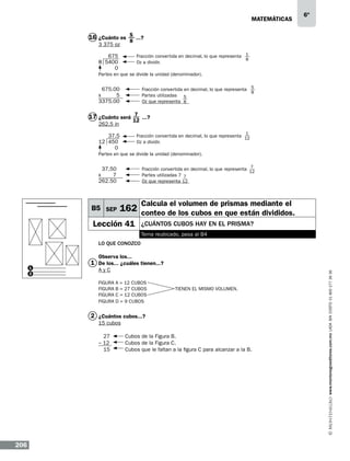 matemáticas

6º

16 ¿Cuánto es 5 ...?
8
3 375 oz

Fracción convertida en decimal, lo que representa 1
8
Oz a dividir.

675	
8 5400	
0

Partes en que se divide la unidad (denominador).
Fracción convertida en decimal, lo que representa 5
8
Partes utilizadas 5
Oz que representa 8

675.00		
x
5		
3375.00		

17 ¿Cuánto será 7 ...?
12
262.5 in

37.5	
12 450	
0

1

Fracción convertida en decimal, lo que representa 12
Oz a dividir.

Partes en que se divide la unidad (denominador).

37.50		
x
7		
262.50		

B5 SEP

7

Fracción convertida en decimal, lo que representa
12
Partes utilizadas 7 7
Oz que representa 12

Calcula el volumen de prismas mediante el

162 conteo de los cubos en que están divididos.

Lección 41

¿Cuántos cubos hay en el prisma?
Tema reubicado, pasa al B4

Lo que conozco
Observa los...
AyC
FIGURA A = 12 CUBOS		
FIGURA B = 27 CUBOS	
TIENEN EL MISMO VOLUMEN.
FIGURA C = 12 CUBOS				
FIGURA D = 9 CUBOS

2 ¿Cuántos cubos...?
15 cubos
27	
Cubos de la Figura B.				
– 12	
Cubos de la Figura C.				
15	
Cubos que le faltan a la figura C para alcanzar a la B				
.
								

206

www.montenegroeditores.com.mx lada sin costo 01 800 277 36 36

1
2

1 De los... ¿cuáles tienen...?

 