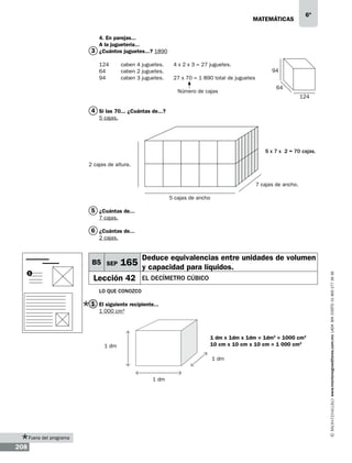 matemáticas

6º

4. En parejas...
A la juguetería...
3 ¿Cuántos juguetes...? 1890
124	
64	
94	

caben 4 juguetes.
caben 2 juguetes.
caben 3 juguetes.

4 x 2 x 3 = 27 juguetes.

94

27 x 70 = 1 890 total de juguetes
Número de cajas

64
124

4 Si las 70... ¿Cuántas de...?
5 cajas.

5 x 7 x 2 = 70 cajas.
2 cajas de altura.

7 cajas de ancho.
5 cajas de ancho

5 ¿Cuántas de...
7 cajas.

6 ¿Cuántas de...
2 cajas.

1

Deduce equivalencias entre unidades de volumen

165 y capacidad para líquidos.

Lección 42

el decímetro cúbico

Lo que conozco

1 El siguiente recipiente...
1 000 cm3

1 dm x 1dm x 1dm = 1dm3 = 1000 cm3
10 cm x 10 cm x 10 cm = 1 000 cm3

1 dm

1 dm

1 dm

Fuera del programa

208

www.montenegroeditores.com.mx lada sin costo 01 800 277 36 36

B5 SEP

 