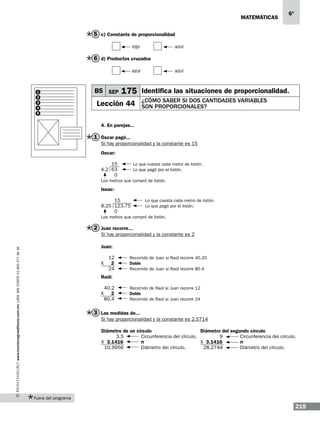 matemáticas

6º

5 c) Constante de proporcionalidad
	rojo	 azul

6 d) Productos cruzados
	

1
2
3
4
5

azul

B5 SEP

	azul

175 Identifica las situaciones de proporcionalidad.

Lección 44

¿cómo saber si dos cantidades variables
son proporcionales?

4. En parejas...

1 Óscar pagó...
Sí hay proporcionalidad y la constante es 15
Oscar:
	
15	
4.2 63	
0

Lo que cuesta cada metro de listón.
Lo que pagó por el listón.

Los metros que compró de listón.

Issac:
15	
8.25 123.75	
0

Lo que cuesta cada metro de listón.
Lo que pagó por el listón.

Los metros que compró de listón.

2 Juan recorre...
Sí hay proporcionalidad y la constante es 2
www.montenegroeditores.com.mx lada sin costo 01 800 277 36 36

Juan:
X

12	
2	
24	

Recorrido de Juan si Raúl recorre 40.20
Doble
Recorrido de Juan si Raúl recorre 80.4

Raúl:
X

40.2 	
2	
80.4	

Recorrido de Raúl si Juan recorre 12
Doble
Recorrido de Raúl si Juan recorre 24

3 Las medidas de...
Sí hay proporcionalidad y la constante es 2.5714
Diámetro de un círculo 			
Diámetro del segundo círculo
3.5	
Circunferencia del círculo. 	
9	
Circunferencia del círculo.
X 3.1416	
π			X 3.1416	
π
10.9956	
Diámetro del círculo. 	
28.2744	
Diámetro del círculo.

Fuera del programa

215

 