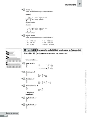 matemáticas

6º

4 Alberto es...
Sí hay proporcionalidad y la constante es 60.
Alberto:
	
60	
4.5 270	
0

Lo que pagan por hora.
Lo que pagaron.

Horas de trabajo

Alberto:
	
60	
7 420	
0

Lo que pagan por hora.
Lo que pagaron.

Horas de trabajo

5 Rogelio afirma...
Sí hay proporcionalidad y la constante es 10.
1 m = 1000 mm		
1 m = 100 cm		
1 m = 10 dm		

3
5
7

B5 SEP
2
4

176 Compara la probabilidad teórica con la frecuencial.

Lección 45

más experimentos de probabilidad

6

Toma como base...

8
9

1 ¿Cuál es la...?
1
6

5
15
36		 =
36 12
9
3
21		 =
21
7

2 ¿Sea mayor...?
1
6

6 = 1 ó 4
36
6
21

3 ¿Sea igual...?
1
2

6 = 1 ó 6 = 1
6
36
21
3

4 ¿Sea un número...?
2
12

1. En parejas...
El juego de...

5 a) ¿Cuál es la...?
1
2

6 b) ¿Cuál es la...?
1
2

Fuera del programa

216

1 ó 1
36 21

www.montenegroeditores.com.mx lada sin costo 01 800 277 36 36

1

5 m = 5000 mm
5.6 m = 560 cm
5.55 m = 55.5 dm

 