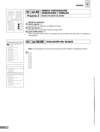 eSPAÑOL

B1

SEP

6°

42 ÁMBITO: PARTICIPACIÓN
COMUNITARIA Y FAMILIAR

Proyecto 3

HACER UN GUIÓN DE RADIO

Ejemplo de respuestas.

1
2
3

1 ¿Cómo lograste…?

Escuchando con atención un programa de radio.

2 ¿De qué manera…?

Consultando la información del libro de texto SEP
.

3 ¿Qué modificaciones…?

Haría encuestas para conocer los gustos de las personas que escuchan mi programa y
complacerlos.

B1
1

SEP

44-45

EVALUACIÓN DEL BLOQUE

	
Nota: En la evaluación no se dan instrucciones de cómo señalar la respuesta correcta.

1 1. c)
a)
b)
b)
d)
d)
b)
a)
c)

www.montenegroeditores.com.mx lada sin costo 01 800 277 36 36

2.
3.
4.
5.
6.
7.
8.
9.

22

 