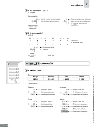matemáticas

6º

2 2. Una motocicleta... ¿en...?
d) 3 horas.
Comprobación
6
55 330
0

Total de medias horas utilizadas.
kilómetros que quiere recorrer.

6
x 0.5
3

Total de medias horas utilizadas.
Valor decimal de la media hora.
Hrs. tiempo que recorrerá
los 330 km.

Kilogramos que
recorre cada
media hora.

3 3. Se lanzó... ¿cuál...?
c) 20 %
39

+

54

+

43

+

60

+

57

+

47
= 300 veces
se lanzaron el dado.

1

2

0.20
300 60
0

3

B5 SEP

5

6

Probabilidad del 4.
Número.

Veces
que lanzaron
el dado.

1

4

.20 = 20%

187 EVALUACIÓN

1 4. A Karina... ¿Cuál...?
Pasajes

Almuerzo

fruta

Ahorro

$ 28.00

$ 24.50

$ 11.90

$ 5.60

Comprobación
Pasajes:
70
X

.40
28.00

Almuerzo:
70

Dinero que le dan.
% utiliza para pasajes.

X

Fruta:

.35
24.50

Total dinero de pasajes.

Dinero que le dan.
% utiliza para almuerzo.
Total dinero de almuerzo.

Ahorro:
70

Dinero que le dan.

$70.00

Dinero que le dan.

.17

% utiliza para fruta.

–

$28.00

Total dinero de pasajes.

Total dinero de fruta.

–

$24.50

Total dinero de almuerzo.

–

X

$11.90

Total dinero de fruta.

11.90

$5.60

222

Total dinero que ahorra.

www.montenegroeditores.com.mx lada sin costo 01 800 277 36 36

c)

 