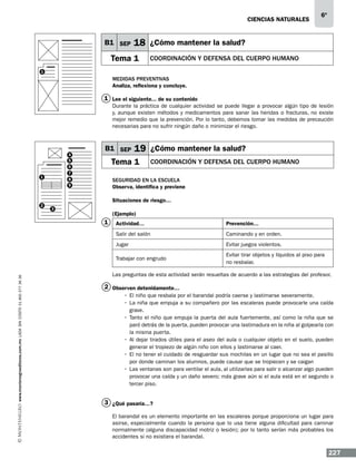 CIENCIAS NATURALEs

B1 SEP

6º

18 ¿Cómo mantener la salud?

Tema 1

Coordinación y defensa del cuerpo humano

1

Medidas preventivas
Analiza, reflexiona y concluye.

1 Lee el siguiente... de su contenido
Durante la práctica de cualquier actividad se puede llegar a provocar algún tipo de lesión
y, aunque existen métodos y medicamentos para sanar las heridas o fracturas, no existe
mejor remedio que la prevención. Por lo tanto, debemos tomar las medidas de precaución
necesarias para no sufrir ningún daño o minimizar el riesgo.

4
5
6
7
8
9

1

2

B1 SEP

19 ¿Cómo mantener la salud?

Tema 1

Coordinación y defensa del cuerpo humano

Seguridad en la escuela
Observa, identifica y previene
Situaciones de riesgo…

3

(Ejemplo)

1

Prevención…

Salir del salón

Caminando y en orden.

Jugar

Evitar juegos violentos.

Trabajar con engrudo
www.montenegroeditores.com.mx lada sin costo 01 800 277 36 36

Actividad…

Evitar tirar objetos y líquidos al piso para
no resbalar.

Las preguntas de esta actividad serán resueltas de acuerdo a las estrategias del profesor.

2 Observen detenidamente…
•	 El niño que resbala por el barandal podría caerse y lastimarse severamente.
•	 La niña que empuja a su compañero por las escaleras puede provocarle una caída
grave.
•	 Tanto el niño que empuja la puerta del aula fuertemente, así como la niña que se
paró detrás de la puerta, pueden provocar una lastimadura en la niña al golpearla con
la misma puerta.
•	 Al dejar tirados útiles para el aseo del aula o cualquier objeto en el suelo, pueden
generar el tropiezo de algún niño con ellos y lastimarse al caer.
•	 El no tener el cuidado de resguardar sus mochilas en un lugar que no sea el pasillo
por donde caminan los alumnos, puede causar que se tropiecen y se caigan
•	Las ventanas son para ventilar el aula, al utilizarlas para salir o alcanzar algo pueden
provocar una caída y un daño severo; más grave aún si el aula está en el segundo o
tercer piso.

3 ¿Qué pasaría…?
El barandal es un elemento importante en las escaleras porque proporciona un lugar para
asirse, especialmente cuando la persona que lo usa tiene alguna dificultad para caminar
normalmente (alguna discapacidad motriz o lesión); por lo tanto serían más probables los
accidentes si no existiera el barandal.

227

 