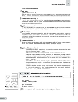 CIENCIAS NATURALEs

6º

Prevención de accidentes

4 Con base...
¿Qué acciones debes…?
Cuando hacemos alguna actividad o practicamos algún deporte debemos evitar hacer actividades o deportes sin los equipos de protección adecuados, y no tomar riesgos innecesarios.

5 ¿Qué acciones de la vida…?
Para no tener lesiones debemos evitar levantar cosas pesadas, jugar bruscamente, sostener cosas pesadas, que nos caigan cosas pesadas en la espalda, malas posturas para
sentarse, dormir o caminar, etcétera.

6 ¿Qué consecuencias…?
La falta de control de los movimientos de las extremidades del cuerpo como brazos y piernas, son consecuencia de una lesión en el sistema nervioso central.

7 Si una persona…
Las respuestas de los alumnos pueden variar de acuerdo a sus conocimientos previos. Lo
importante es que concluyan que se debe tener cuidado al realizar movimientos bruscos
con nuestro cuerpo. Sin embargo, es preferible caer sobre las puntas de los pies para amortiguar mejor la caída.

8 ¿Qué recomendarías…?
El uso del equipo adecuado para cada deporte y la preparación del cuerpo en cuanto a condición física según el deporte a practicar, es esencial para evitar lesiones.

•	Al estar sentado: tomar una postura con la espalda erguida, descansando su peso
sobre el respaldo de la silla o sillón.
•	Al dormir: hacerlo cómodamente cuidando la posición de nuestra columna.
•	Al levantar objetos pesados: calcular el peso de los objetos para saber si podemos
levantarlos solos o necesitamos pedir ayuda. Al momento de aplicar la fuerza para
levantar los objetos, debemos apoyarnos en las piernas para evitar una lesión en la
cintura o columna.
•	Al trasladarse en cualquier vehículo: hay que ajustarse el cinturón de seguridad y
mantener una postura erguida y con el peso de nuestra espalda sobre el respaldo del
asiento.
•	Al practicar deporte: utilizar el equipo adecuado para cada deporte y evitar al máximo
los movimientos bruscos. Al subir o bajar escaleras: hay que hacerlo cuidadosamente, paso a paso, evitando correr o brincar.

B1 SEP

20 ¿Cómo mantener la salud?

Tema 1

Coordinación y defensa del cuerpo humano

Los riesgos
Identifica, registra y analiza

1

Con la supervisión...
En grupo, analicen…

1 Éste es un ejemplo de la información que los alumnos pueden obtener.

228

www.montenegroeditores.com.mx lada sin costo 01 800 277 36 36

9 ¿Qué medidas preventivas…?

 