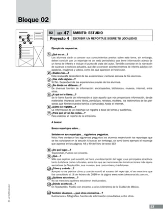 Bloque 02
4
6
8
9
10
11
12
13

B2

1
3
5

2

SEP

47 ÁMBITO: ESTUDIO

Proyecto 4

ESCRIBIR UN REPORTAJE SOBRE TU LOCALIDAD

7

Ejemplo de respuestas.

1 ¿Qué es un…?

2
3
4
5

6
7

Los alumnos darán a conocer sus conocimientos previos sobre este tema, sin embargo,
deben concluir que un reportaje es un texto periodístico que tiene información acerca de
un tema de interés e incluye el punto de vista del autor. También consiste en la narración
de sucesos o noticias actuales, que dan a conocer acontecimientos de interés público con
palabras, imágenes y videos, como los que aparecen en televisión.
¿Cuáles has…?
Esta respuesta dependerá de las experiencias y lecturas previas de los alumnos.
¿Has visto alguno…?
Sí/No. Dependerá de las experiencias previas de los alumnos.
¿De dónde se obtienen…?
De diversas fuentes de información: enciclopedias, bibliotecas, museos, internet, entre
otras.
¿A qué se le llama…?
Se le llama fuente de información a todo aquello que nos proporciona información, desde
materiales impresos como libros, periódicos, revistas, etcétera, los testimonios de las personas que forman nuestra familia y comunidad, hasta el internet.
¿Cómo se registra…?
La información de un reportaje se registra a base de temas y subtemas.
¿Para qué sirven las notas…?
Para elaborar el reporte de la entrevista.
A buscar
Busca reportajes sobre…
Señalen en sus reportajes… siguientes preguntas.
Nota: Para contestar las siguientes preguntas los alumnos necesitarán los reportajes que
se les solicitaron en la sección A buscar, sin embargo, se tomó como ejemplo el reportaje
que aparece en las páginas 48 y 49 del libro de texto SEP
.

8 ¿De qué lugar…?

Tepotzotlán, Pueblo con encanto.

9 ¿Qué…?

Más que explicar qué sucedió, se hace una descripción del lugar y sus principales atractivos
tanto turísticos como culturales, entre los que se mencionan las construcciones más representativas de Tepotzotlán, sus museos, sus costumbres y tradiciones.
10 ¿Cómo y cuándo…?
Aunque no se precisa cómo y cuando ocurrió el suceso del reportaje, sí se menciona que
fue consultado el 18 de febrero de 2010 en la página www.mexicodesconocido.com.mx.
11 ¿Quiénes estuvieron…?
No se menciona quiénes estuvieron involucrados.
12 ¿Dónde aconteció…?
En Tepotzotlán, Pueblo con encanto, a unos kilómetros de la Ciudad de México.

13 También observen…¿qué otros elementos…?
Ilustraciones, fotografías, fuentes de información consultadas, entre otros.

23

 