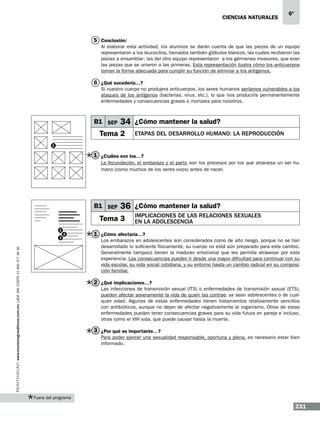 CIENCIAS NATURALEs

6º

5 Conclusión:
Al elaborar esta actividad, los alumnos se darán cuenta de que las piezas de un equipo
representaron a los leucocitos, llamados también glóbulos blancos, las cuales recibieron las
piezas a ensamblar; las del otro equipo representaron a los gérmenes invasores, que eran
las piezas que se unieron a las primeras. Esta representación ilustra cómo los anticuerpos
toman la forma adecuada para cumplir su función de eliminar a los antígenos.

6 ¿Qué sucedería…?
Si nuestro cuerpo no produjera anticuerpos, los seres humanos seríamos vulnerables a los
ataques de los antígenos (bacterias, virus, etc.), lo que nos produciría permanentemente
enfermedades y consecuencias graves o mortales para nosotros.

B1 SEP

34 ¿Cómo mantener la salud?

Tema 2

Etapas del desarrollo humano: la reproducción

1

1 ¿Cuáles son los…?
La fecundación, el embarazo y el parto son los procesos por los que atraviesa un ser humano (como muchos de los seres vivos) antes de nacer.

B1 SEP

36 ¿Cómo mantener la salud?

Tema 3
1

2

www.montenegroeditores.com.mx lada sin costo 01 800 277 36 36

3

Implicaciones de las relaciones sexuales
en la adolescencia

1 ¿Cómo afectaría…?
Los embarazos en adolescentes son considerados como de alto riesgo, porque no se han
desarrollado lo suficiente físicamente, su cuerpo no está aún preparado para este cambio.
Generalmente tampoco tienen la madurez emocional que les permita atravesar por esta
experiencia. Las consecuencias pueden ir desde una mayor dificultad para continuar con su
vida escolar, su vida social cotidiana, y su entorno hasta un cambio radical en su composición familiar.

2 ¿Qué implicaciones…?
Las infecciones de transmisión sexual (ITS) o enfermedades de transmisión sexual (ETS),
pueden afectar severamente la vida de quien las contrae, ya sean adolescentes o de cualquier edad. Algunas de estas enfermedades tienen tratamientos relativamente sencillos
con antibióticos, aunque no dejan de afectar negativamente al organismo. Otras de estas
enfermedades pueden tener consecuencias graves para su vida futura en pareja e incluso,
otras como el VIH sida, que puede causar hasta la muerte.

3 ¿Por qué es importante…?
Para poder ejercer una sexualidad responsable, oportuna y plena, es necesario estar bien
informado.

Fuera del programa

231

 