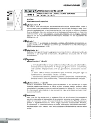 CIENCIAS NATURALEs

B1 SEP

1
4

3

2

5
6

6º

37 ¿Cómo mantener la salud?

Tema 3

Implicaciones de las relaciones sexuales
en la adolescencia

El cómic
Observa argumenta y concluye

1 ¿Qué pasaría si…?
No existe la edad adecuada para iniciar una vida sexual activa, depende de los valores y
costumbres que los padres hayan desarrollado en el seno de cada familia y sociedad. Seguramente habrá padres que no permitirían que su hijo o hija continúe en el hogar, y otros que
tendrían actitudes diferentes. Lo importante, en todo caso, es la prevención en el ejercicio
de la sexualidad ya que las relaciones sexuales sin protección son un riesgo a cualquier
edad, no sólo por la posibilidad de un embarazo no planeado, sino por la posibilidad de
contraer una ITS.

2 ¿A qué…?
A la posibilidad de un embarazo no planeado, a contraer enfermedades de transmisión sexual y a una situación de estrés por los cambios que podría tener en su vida cotidiana y sus
planes para desarrollarse a futuro.

3 ¿Qué harías tú…?
Cada alumno responderá según sus propias experiencias familiares o de su comunidad. Lo
importante es que tengan toda la información, y de preferencia la madurez, antes de iniciar
su vida sexual.

4 En equipo…
•	 La forma de administrar el tiempo cambiaría drásticamente, ya que la paternidad responsable conlleva el compromiso de trabajar para generar recursos para alimentar,
vestir y atender al hijo procreado, por lo que, generalmente, se abandonan los estudios. 	
•	 Los planes a futuro tienen que replantearse para alcanzarlos, para poder lograr un
equilibrio entre la paternidad, los estudios y el trabajo.
•	 La responsabilidad económica, emocional y afectiva que representa ser padre o madre,
puede ser excesiva para un adolescente y sería complicado sobrellevarla sin apoyo.

5 ¿Qué sucedería si…? (ejemplo)
Quizás la problemática sería diferente, ya que en diez años es muy probable que se hayan
concluido los estudios superiores, el cuerpo ya habrá alcanzado madurez, se tendrá mayor
seguridad emocional y grado de responsabilidad para atender al bebé. Por ello es importante reiterar que la paternidad es un gran compromiso, y que un embarazo es mucho mejor
cuando es planeado.

6 Conclusión:
Para iniciar una vida sexual activa es necesario contar con la información suficiente para el
ejercicio responsable de la sexualidad, de la protección para evitar un embarazo y enfermedades de transmisión sexual, y del conocimiento de sus consecuencias. Además, saber que
primero es importante relacionarse con los amigos, desarrollar las capacidades del afecto,
la comprensión, la solidaridad, el trabajo de equipo, para llegar a una convivencia en pareja.
Es mejor llegar a cierta madurez física, emocional y mental antes de iniciar una vida sexual
activa.

Fuera del programa

232

www.montenegroeditores.com.mx lada sin costo 01 800 277 36 36

¿De qué manera…? (ejemplo)

 