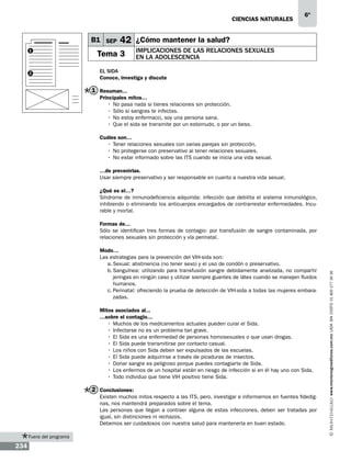 CIENCIAS NATURALEs

B1 SEP
1

2

6º

42 ¿Cómo mantener la salud?

Tema 3

Implicaciones de las relaciones sexuales
en la adolescencia

El sida
Conoce, investiga y discute

1 Resuman...
Principales mitos…
•	 No pasa nada si tienes relaciones sin protección.
•	 Sólo si sangras te infectas.
•	No estoy enferma(o), soy una persona sana.
•	Que el sida se transmite por un estornudo, o por un beso.
Cuáles son…
•	 Tener relaciones sexuales con varias parejas sin protección.
•	 No protegerse con preservativo al tener relaciones sexuales.
•	No estar informado sobre las ITS cuando se inicia una vida sexual.
…de prevenirlas.
Usar siempre preservativo y ser responsable en cuanto a nuestra vida sexual.
¿Qué es el…?
Síndrome de inmunodeficiencia adquirida: infección que debilita el sistema inmunológico,
inhibiendo o eliminando los anticuerpos encargados de contrarrestar enfermedades. Incurable y mortal.

Modo…
Las estrategias para la prevención del VIH-sida son:
a.	Sexual: abstinencia (no tener sexo) y el uso de condón o preservativo.
b.	
Sanguínea: utilizando para transfusión sangre debidamente analizada, no compartir
jeringas en ningún caso y utilizar siempre guantes de látex cuando se manejen fluidos
humanos.
c.	Perinatal: ofreciendo la prueba de detección de VIH-sida a todas las mujeres embarazadas.
Mitos asociados al...
…sobre el contagio…
•	 Muchos de los medicamentos actuales pueden curar el Sida.
•	 Infectarse no es un problema tan grave.
•	 El Sida es una enfermedad de personas homosexuales o que usan drogas.
•	 El Sida puede transmitirse por contacto casual.
•	 Los niños con Sida deben ser expulsados de las escuelas.
•	El Sida puede adquirirse a través de picaduras de insectos.
•	 Donar sangre es peligroso porque puedes contagiarte de Sida.
•	 Los enfermos de un hospital están en riesgo de infección si en él hay uno con Sida.
•	 Todo individuo que tiene VIH positivo tiene Sida.

2 Conclusiones:
Existen muchos mitos respecto a las ITS, pero, investigar e informarnos en fuentes fidedignas, nos mantendrá preparados sobre el tema.
Las personas que llegan a contraer alguna de estas infecciones, deben ser tratadas por
igual, sin distinciones ni rechazos.
Debemos ser cuidadosos con nuestra salud para mantenerla en buen estado.
Fuera del programa

234

www.montenegroeditores.com.mx lada sin costo 01 800 277 36 36

Formas de…
Sólo se identifican tres formas de contagio: por transfusión de sangre contaminada, por
relaciones sexuales sin protección y vía perinatal.

 