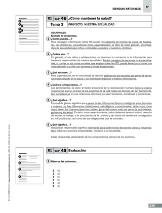 CIENCIAS NATURALEs

B1 SEP

1
2
4
6

3
5

6º

46 ¿Cómo mantener la salud?

Tema 3

PROYECTO: NUESTRA SEXUALIDAD

Desarrollo
Ejemplo de respuestas.
1 ¿Dónde puedes…?
Para conseguir información sobre ITS acude con personal de centros de salud, de hospitales, de bibliotecas, consultando libros especializados, el libro de texto gratuito, enciclopedias de sexualidad para niños, entrevistas a padres y maestros, etcétera.

2 ¿Cuáles son…?
En general, al ser niños o adolescentes, no tenemos la conciencia ni la información para
hacernos responsables de nuestra sexualidad. Recibir consejos de personas no especializadas, o confiar en los mitos sociales que existen sobre las ITS, puede llevarnos a tomar una
mala decisión o a vivir con temores y falsas expectativas.

3 ¿Qué acciones…?

Para la prevención, en mi comunidad se realizan pláticas en las escuelas por parte de personal especializado en la salud, y se distribuyen trípticos y folletos informativos.

4 ¿Cuál es la importancia…?
Los sentimientos, es decir, el factor emocional en la reproducción humana tiene la misma
importancia que en el resto de los aspectos de la vida; todas las facetas del ser humano deben considerarse en sus relaciones afectivas, ya sean familiares, amistosas o románticas.

5 ¿Qué significa…?

www.montenegroeditores.com.mx lada sin costo 01 800 277 36 36

Equidad de género significa que a pesar de las diferencias físicas o biológicas entre hombres
y mujeres, no hay diferencias intelectuales, psicológicas o emocionales; tanto unos como
otros tienen los mismos derechos y deben gozar del mismo trato por parte de autoridades,
gobierno y sociedad. Es decir, como seres humanos, todos debemos tener el mismo derecho
de acceso al trabajo, a la procuración de la justicia y de todos los beneficios consagrados
en la Constitución, así como de las obligaciones que se contraen.

6 ¿Qué significa…?

Sexualidad responsable significa informarse para poder tomar decisiones claras y responsables sobre las acciones emprendidas, relativas a la sexualidad.
Estas respuestas dependerán de los conocimientos previos de los alumnos.

B1 SEP

48 Evaluación

1
2
3

4

1 Observa las columnas…
1
2
3
4
5
6

b)
a)
b)
b)
a)
a)

235

 