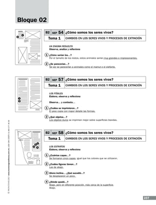 Bloque 02
B2 SEP

1

2

54 ¿Cómo somos los seres vivos?

Tema 1

Cambios en los seres vivos y procesos de extinción

Un enigma resuelto
Observa, analiza y reflexiona

1 ¿Cómo serían los…?
Por el tamaño de los restos, estos animales serían muy grandes e impresionantes.

2 ¿Se parecerían…?

Tal vez se parecerían a animales como el mamut o el elefante.

B2 SEP

57 ¿Cómo somos los seres vivos?

Tema 1

Cambios en los seres vivos y procesos de extinción

Los fósiles
Elabora, observa y reflexiona

1
2

Observa… y contesta…

1 ¿Cuáles se imprimieron…?
El yeso copia con mayor detalle las formas.

www.montenegroeditores.com.mx lada sin costo 01 800 277 36 36

2 ¿Qué objetos…?
Los objetos duros se imprimen mejor sobre superficies blandas.

B2 SEP

58 ¿Cómo somos los seres vivos?

Tema 1
3

2

Cambios en los seres vivos y procesos de extinción

1
4

Los estratos
Elabora, observa y reflexiona

1 ¿Cuántas capas…?
Se formaron cinco capas, igual que los colores que se utilizaron.

2 ¿Cuáles figuras tienen…?
Las de abajo.

3 Ahora inclina… ¿Qué sucedió...?
Se desplazaron un poco.

4 ¿Dónde quedó…?
Abajo, pero en diferente posición, más cerca de la superficie.
Abajo.

237

 