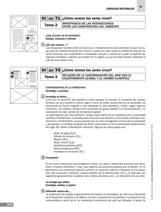 CIENCIAS NATURALEs

B2 SEP

71 ¿Cómo somos los seres vivos?

Tema 2
1

6º

Importancia de las interacciones
entre los componentes del ambiente

¿Qué sucede en mi entorno?
Analiza, comenta e informa

1 ¿De qué manera…?
Las respuestas variarán entre los alumnos, lo fundamental de esta actividad es que concluyan que las transformaciones del entorno, cuando son para elevar la calidad de vida de los
seres humanos, son importantes y necesarias, siempre y cuando se cuiden y respeten las
especies animales y plantas que existen en la región, ya que de ellas también depende la
vida de otros seres vivos.

1
2

3

B2 SEP

74 ¿Cómo somos los seres vivos?

Tema 3

Relación de la contaminación del aire con el
calentamiento global y el cambio climático.

Contaminantes de la atmósfera
Investiga y concluye
Junto con la evolución del planeta el clima siempre ha variado. El problema del cambio
climático es que durante el último siglo el ritmo de estas variaciones se ha acelerado, ha
aumentado de forma irregular y está alterando la vida planetaria. Existe, según algunos
científicos, una relación directa entre la emisión de gases debido a la industrialización y la
aceleración de este cambio de temperatura global.
La preocupación por este problema, ocupa buena parte de los esfuerzos de la comunidad
científica internacional, lo estudian para encontrar sus efectos y la forma de controlarlo, disminuirlo o contrarrestarlo, ya que piensan que se está arriesgando el futuro de la humanidad
y del planeta. La emisión de gases de efecto invernadero se ha incrementado desde finales
del siglo XIX, desde la Revolución Industrial. Algunos de estos gases son:
-	
-	
-	
-	
-	
-	
-	

Vapor de agua (H2O)
Dióxido de carbono (CO2)
Metano (CH4)
Óxido nitroso (N2O)
Hidrofluorocarbonos (HFC)
Perfluorocarbonos (PFC)
Hexafluoruro de azufre (SF6)

2 Conclusión:
Es de suma importancia que pongamos manos a la obra y realicemos acciones que beneficien a nuestra atmósfera, o bien, que dejemos de practicar aquéllas que la afectan. Si no
generamos una conciencia positiva, primero en nosotros mismos y después en las personas más cercanas a nosotros, nuestro planeta se irá deteriorando más, y la vida para las
siguientes generaciones (nuestros hijos, nietos, bisnietos, etc.), se dificultará año con año.
La energía que utilizo
Investiga, analiza y explica

3 Infórmate acerca de….
La producción de energía, especialmente de fuentes no renovables, ha sido muy importante
en el desarrollo económico de México, es decir, la extracción de petróleo y la producción de
combustibles a partir de él, ha mantenido la economía del país por décadas. A pesar de

242

www.montenegroeditores.com.mx lada sin costo 01 800 277 36 36

1 Investiga en libros…

 
