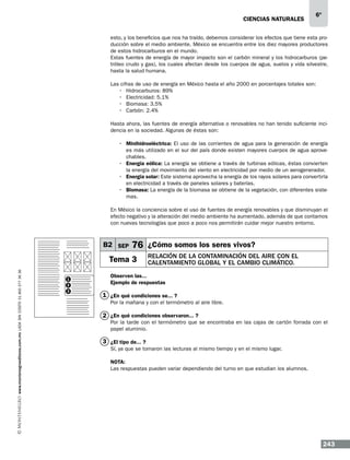 CIENCIAS NATURALEs

6º

esto, y los beneficios que nos ha traído, debemos considerar los efectos que tiene esta producción sobre el medio ambiente. México se encuentra entre los diez mayores productores
de estos hidrocarburos en el mundo.
Estas fuentes de energía de mayor impacto son el carbón mineral y los hidrocarburos (petróleo crudo y gas), los cuales afectan desde los cuerpos de agua, suelos y vida silvestre,
hasta la salud humana.
Las cifras de uso de energía en México hasta el año 2000 en porcentajes totales son:
•	 Hidrocarburos: 89%
•	 Electricidad: 5.1%
•	 Biomasa: 3.5%
•	 Carbón: 2.4%
Hasta ahora, las fuentes de energía alternativa o renovables no han tenido suficiente incidencia en la sociedad. Algunas de éstas son:
•	 Minihidroeléctrica: El uso de las corrientes de agua para la generación de energía
es más utilizado en el sur del país donde existen mayores cuerpos de agua aprovechables.
•	 Energía eólica: La energía se obtiene a través de turbinas eólicas, éstas convierten
la energía del movimiento del viento en electricidad por medio de un aerogenerador.
•	 Energía solar: Este sistema aprovecha la energía de los rayos solares para convertirla
en electricidad a través de paneles solares y baterías.
•	 Biomasa: La energía de la biomasa se obtiene de la vegetación, con diferentes sistemas.
En México la conciencia sobre el uso de fuentes de energía renovables y que disminuyan el
efecto negativo y la alteración del medio ambiente ha aumentado, además de que contamos
con nuevas tecnologías que poco a poco nos permitirán cuidar mejor nuestro entorno.

B2 SEP

76 ¿Cómo somos los seres vivos?

www.montenegroeditores.com.mx lada sin costo 01 800 277 36 36

Tema 3
1
2
3

Relación de la contaminación del aire con el
calentamiento global y el cambio climático.

Observen las...
Ejemplo de respuestas

1 ¿En qué condiciones se... ?
Por la mañana y con el termómetro al aire libre.

2 ¿En qué condiciones observaron... ?

Por la tarde con el termómetro que se encontraba en las cajas de cartón forrada con el
papel aluminio.

3 ¿El tipo de... ?
Sí, ya que se tomaron las lecturas al mismo tiempo y en el mismo lugar.
NOTA:
Las respuestas pueden variar dependiendo del turno en que estudian los alumnos.

243

 