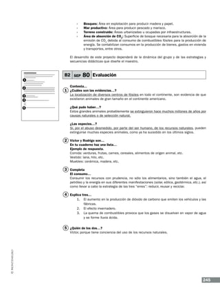 -	Bosques: Área en explotación para producir madera y papel.
-	 Mar productivo: Área para producir pescado y marisco.
-	 Terreno construido: Áreas urbanizadas u ocupadas por infraestructuras.
-	 Área de absorción de CO2: Superficie de bosque necesaria para la absorción de la
emisión de CO2 debida al consumo de combustibles fósiles para la producción de
energía. Se contabilizan consumos en la producción de bienes, gastos en vivienda
y transportes, entre otros.
El desarrollo de este proyecto dependerá de la dinámica del grupo y de las estrategias y
secuencias didácticas que diseñe el maestro.

B2 SEP
1
2
3
4
5

80 Evaluación

Contesta...

1 ¿Cuáles son las evidencias…?
La localización de diversos centros de fósiles en todo el continente, son evidencia de que
existieron animales de gran tamaño en el continente americano.
¿Qué pudo haber…?
Estos grandes animales probablemente se extinguieron hace muchos millones de años por
causas naturales o de selección natural.
¿Las especies…?
Sí, por el abuso desmedido, por parte del ser humano, de los recursos naturales, pueden
extinguirse muchas especies animales, como ya ha sucedido en los últimos siglos.

2 Víctor y Rodrigo son…

En tu cuaderno haz una lista…
Ejemplo de respuesta.
Comida: verduras, frutas, carnes, cereales, alimentos de origen animal, etc.
Vestido: lana, hilo, etc.
Muebles: cerámica, madera, etc.

3 Completa
El consumo…
Consumir los recursos con prudencia, no sólo los alimentarios, sino también el agua, el
petróleo y la energía en sus diferentes manifestaciones (solar, eólica, geotérmica, etc.), así
como llevar a cabo la estrategia de las tres “erres”: reducir, reusar y reciclar.

4 Explica tres…
1.	 El aumento en la producción de dióxido de carbono que emiten los vehículos y las
fábricas.
2.	 El efecto invernadero.
3.	 La quema de combustibles provoca que los gases se disuelvan en vapor de agua
y se forme lluvia ácida.

5 ¿Quién de los dos…?
Víctor, porque tiene conciencia del uso de los recursos naturales.

245

 