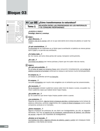 Bloque 03
B3 SEP
1

2

85 ¿Cómo transformamos la naturaleza?

Tema 1

Relación entre las propiedades de los materiales
y su consumo responsable

¿Plástico o papel?
Investiga, observa y concluye

1 FASE I:
¿Qué diferencia…?
Sudaron más de lo normal, pero en la que está dentro de la bolsa de plástico el sudor fue
mayor.
¿A qué características…?
La porosidad de los materiales es un factor para la ventilación; el plástico es menos poroso
que el papel y no permite esa ventilación.
¿Te habías dado…?
Sí, mis manos, así como otras partes del cuerpo, transpiran continuamente.
¿En cuál…?
Las bolsas de plástico son menos porosas y hacen que me suden más las manos.

2 FASE II:

Si compras un...?
Un helado es preferible servirlo en barquillo.
Si compras…?
Las pilas recargables son mucho más amigables con el ambiente que las convencionales.
¿Es necesario...?
No es necesario comprar cuadernos nuevos cada inicio de clases o cursos, se pueden reutilizar cuadernos viejos que todavía tienen hojas limpias.
¿Es posible que…?
Sí, los cuadernos que tienen hojas limpias pueden volver a usarse.
¿Los productos…?
Depende del producto, algunos tienen empaques grandes y contaminantes (como bolsas de
plásticos diferentes, cartones, pegamentos, etc.) y otros no llevan empaques (como cuando
compramos verduras en el mercado).
¿Estos empaques…?
Algunos empaques de productos de uso diario son biodegradables, por ello, se degradan
fácilmente. Aun hoy, la mayoría de los empaques, especialmente de plástico, son difíciles
de reciclar y algunos casi imposibles de biodegradarse.
¿Existen en el mercado…?
Las botellas de vidrio y algunos artículos de plástico, papel o cartón son empaques biodegradables o más fáciles de reciclar.

246

www.montenegroeditores.com.mx lada sin costo 01 800 277 36 36

¿En qué sería preferible…?
En la bolsa de papel se conserva fresco para consumirlo inmediatamente, en la bolsa de
plástico conserva la humedad y evita que se reseque si permanece mucho tiempo guardado.

 