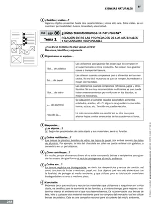 CIENCIAS NATURALEs

6º

4 ¿Cuántas y cuáles…?
Algunos objetos presentan hasta dos características y otras sólo una. Entre éstas, se encuentran: permeabilidad, dureza, tenacidad y elasticidad.

B3 SEP

1
2
4
6

3

88 ¿Cómo transformamos la naturaleza?

Tema 1

5

Relación entre las propiedades de los materiales
y su consumo responsable

¿Cuáles se pueden utilizar varias veces?
Reconoce, identifica y argumenta

1 Organícense en equipos…

Bol… de papel

Bot… de vidrio

L… de aluminio

Hoja de pa…

Las ofrecen cuando compramos pan o alimentos en los mercados. No es fácil reusarlas ya que se rompen, humedecen o
mojan con facilidad.
Las obtenemos cuando compramos refrescos, jugos u otros
líquidos. No es muy recomendable reutilizarlas ya que puede
haber envenenamientos por confusión en los líquidos, lo
mejor es reciclarlas.
Se adquieren al comprar líquidos para beber, alimentos
enlatados, aceites, etc. En algunos resguardamos monedas,
harina, azúcar, etc. También se pueden reciclar.
Lo más recomendable es escribir en su otra cara para
ahorrar hojas y evitar arrancarlas de los cuadernos o libros.

2 Respondan...
¿Los objetos…?
Sí. Según las propiedades de cada objeto y sus materiales, será su función.

3 ¿Cuáles reutilizarías…?

Las bolsas de plástico, botellas de vidrio, las hojas de papel (por ambas caras) y las latas
de aluminio. Por ejemplo, la lata del chocolate en polvo se puede rellenar con galletas, o
convertirla en un portalápices.

4 ¿Cómo contribuyen…?
En mucho, ya que ahorramos dinero al no estar comprando bolsas o recipientes para guardar las cosas, de igual forma al reciclar protegemos al medio ambiente.

5 ¿Cuáles son…?

La basura orgánica es biodegradable, es decir, los desperdicios y restos de comida, así
como cáscaras de frutas o verduras, papel, etc. Los objetos que han sido elaborados con
la finalidad de proteger el medio ambiente, y que utilizan para su fabricación materiales
biodegradables a corto o mediano plazo.

6 Conclusión:

Podemos decir que reutilizar y reciclar los materiales que utilizamos o adquirimos en la vida
diaria, es benéfico para la economía de las familias, y al mismo tiempo, para mejorar y contaminar menos el ambiente en el que nos desenvolvemos. Es recomendable usar bolsas de
tela, ixtle o cualquier otro material resistente para las compras del mercado y así no utilizar
bolsas de plástico. Ésta es una campaña nacional para el cuidado del medio ambiente.

248

www.montenegroeditores.com.mx lada sin costo 01 800 277 36 36

Bol… de plástico

Las utilizamos para guardar las cosas que se compran en
el supermercado u otros productos. Se reúsan para guardar
cosas o transportar basura.

 