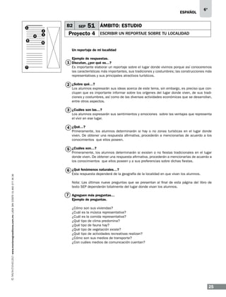 ESPAÑOL

B2

1
4
5

2
3

SEP

6°

51 ÁMBITO: ESTUDIO

Proyecto 4

ESCRIBIR UN REPORTAJE SOBRE TU LOCALIDAD

6

Un reportaje de mi localidad
Ejemplo de respuestas.

1 Discutan, ¿por qué es…?
7

Es importante elaborar un reportaje sobre el lugar donde vivimos porque así conoceremos
las características más importantes, sus tradiciones y costumbres; las construcciones más
representativas y sus principales atractivos turísticos.

2 ¿Sobre qué…?

Los alumnos expresarán sus ideas acerca de este tema, sin embargo, es preciso que concluyan que es importante informar sobre los orígenes del lugar donde viven, de sus tradiciones y costumbres, así como de las diversas actividades económicas que se desarrollan,
entre otros aspectos.

3 ¿Cuáles son las…?

Los alumnos expresarán sus sentimientos y emociones sobre las ventajas que representa
el vivir en ese lugar.

4 ¿Qué…?

Primeramente, los alumnos determinarán si hay o no zonas turísticas en el lugar donde
viven. De obtener una respuesta afirmativa, procederán a mencionarlas de acuerdo a los
conocimientos que ellos poseen.

5 ¿Cuáles son…?

Primeramente, los alumnos determinarán si existen o no fiestas tradicionales en el lugar
donde viven. De obtener una respuesta afirmativa, procederán a mencionarlas de acuerdo a
los conocimientos que ellos poseen y a sus preferencias sobre dichas fiestas.

www.montenegroeditores.com.mx lada sin costo 01 800 277 36 36

6 ¿Qué fenómenos naturales…?

Esta respuesta dependerá de la geografía de la localidad en que vivan los alumnos.
Nota: Las últimas nueve preguntas que se presentan al final de esta página del libro de
texto SEP dependerán totalmente del lugar donde vivan los alumnos.

7 Agreguen más preguntas…
Ejemplo de preguntas.
¿Cómo son sus viviendas?
¿Cuál es la música representativa?
¿Cuál es la comida representativa?
¿Qué tipo de clima predomina?
¿Qué tipo de fauna hay?
¿Qué tipo de vegetación existe?
¿Qué tipo de actividades recreativas realizan?
¿Cómo son sus medios de transporte?
¿Con cuáles medios de comunicación cuentan?

25

 