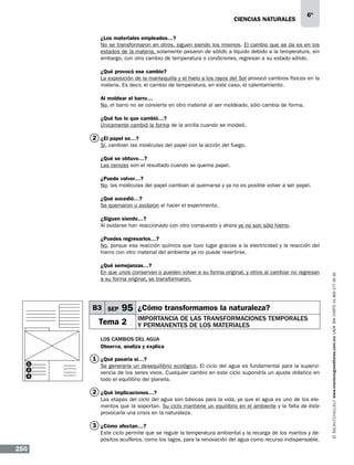 CIENCIAS NATURALEs

6º

¿Los materiales empleados…?
No se transformaron en otros, siguen siendo los mismos. El cambio que se da es en los
estados de la materia, solamente pasaron de sólido a líquido debido a la temperatura, sin
embargo, con otro cambio de temperatura o condiciones, regresan a su estado sólido.
¿Qué provocó ese cambio?
La exposición de la mantequilla y el hielo a los rayos del Sol provocó cambios físicos en la
materia. Es decir, el cambio de temperatura, en este caso, el calentamiento.
Al moldear el barro…
No, el barro no se convierte en otro material al ser moldeado, sólo cambia de forma.
¿Qué fue lo que cambió…?
Únicamente cambió la forma de la arcilla cuando se moldeó.

2 ¿El papel se…?
Sí, cambian las moléculas del papel con la acción del fuego.
¿Qué se obtuvo…?
Las cenizas son el resultado cuando se quema papel.
¿Puede volver…?
No, las moléculas del papel cambian al quemarse y ya no es posible volver a ser papel.
¿Qué sucedió…?
Se quemaron u oxidaron al hacer el experimento.
¿Siguen siendo…?
Al oxidarse han reaccionado con otro compuesto y ahora ya no son sólo hierro.

¿Qué semejanzas…?
En que unos conservan o pueden volver a su forma original, y otros al cambiar no regresan
a su forma original, se transformaron.

B3 SEP

95 ¿Cómo transformamos la naturaleza?

Tema 2

Importancia de las transformaciones temporales
y permanentes de los materiales

Los cambios del agua
Observa, analiza y explica
1
2
3

1 ¿Qué pasaría si…?
Se generaría un desequilibrio ecológico. El ciclo del agua es fundamental para la supervivencia de los seres vivos. Cualquier cambio en este ciclo supondría un ajuste drástico en
todo el equilibrio del planeta.

2 ¿Qué implicaciones…?
Las etapas del ciclo del agua son básicas para la vida, ya que el agua es uno de los elementos que la soportan. Su ciclo mantiene un equilibrio en el ambiente y la falta de éste
provocaría una crisis en la naturaleza.

3 ¿Cómo afectan…?
Este ciclo permite que se regule la temperatura ambiental y la recarga de los mantos y depósitos acuíferos, como los lagos, para la renovación del agua como recurso indispensable.

250

www.montenegroeditores.com.mx lada sin costo 01 800 277 36 36

¿Puedes regresarlos…?
No, porque esa reacción química que tuvo lugar gracias a la electricidad y la reacción del
hierro con otro material del ambiente ya no puede revertirse.

 