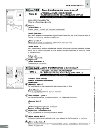 CIENCIAS NATURALEs

B3 SEP

1
2

6º

101 ¿Cómo transformamos la naturaleza?

Tema 3

Aprovechamiento e identificación
del funcionamiento de las máquinas simples
Tema reubicado del bloque 3 al bloque 4

Cómo hacer fácil lo difícil
Observa, reflexiona y argumenta

1 Observa...
¿Qué se utilizó…?
Cuerda, bases y cilindros que funcionan como poleas.
¿Cómo hace subir…?
Para subir agua de un pozo puedes utilizar la espiral o tornillo, que tiene la característica de
facilitar el movimiento usando menos fuerza.
¿Cómo levantó…?
Utilizando un barrote como palanca, se levantan cosas pesadas.
¿Cómo podían…?
Para mover objetos pesados puedes usar diversas tecnologías como las máquinas simples;
éstas son: la rueda, la manivela, la cuña, la palanca, el plano inclinado, la polea y el espiral
o tuerca (tornillo).
Sube y sube
Analiza y argumenta
2 Organícense...
¿Cómo la elevarían…?
Subiéndola por una rampa.

B3 SEP
3

2
4
5

102 ¿Cómo transformamos la naturaleza?

Tema 3

Aprovechamiento e identificación
del funcionamiento de las máquinas simples
Tema reubicado del bloque 3 al bloque 4

Saber es poder: la cuña
Observa, experimenta y argumenta
Organícense...
1 ¿La pueden partir…?
No podemos partir una manzana con las manos porque es dura.
¿Qué utilizarían…?
Con un cuchillo se parte más fácil una manzana.

2 Ahora coloquen… ¿Qué…?
La manzana se parte si utilizamos una cuña y la golpeamos con fuerza.
¿Fue más fácil…?
Sí.
¡Dadme una palanca y moveré al mundo!
Observa, analiza y argumenta
3 Organícense...Traten de levantar…
No es fácil levantar el escritorio porque es pesado.

4 ¿Cómo fue más fácil…?
Utilizando una barra de madera o metal como palanca, se facilita levantar el escritorio.

5 ¿Cómo les beneficia…?

252

Las máquinas simples nos ayudan potenciando la fuerza o facilitándonos el movimiento de
objetos muy pesados.

www.montenegroeditores.com.mx lada sin costo 01 800 277 36 36

1

 