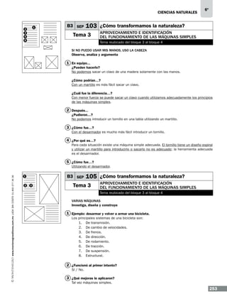CIENCIAS NATURALEs

1

2
3
4
5

B3 SEP

6º

103 ¿Cómo transformamos la naturaleza?

Tema 3

Aprovechamiento e identificación
del funcionamiento de las máquinas simples
Tema reubicado del bloque 3 al bloque 4

Si no puedo usar mis manos, uso la cabeza
Observa, analiza y argumenta

1 En equipo...
¿Pueden hacerlo?
No podemos sacar un clavo de una madera solamente con las manos.
¿Cómo podrían…?
Con un martillo es más fácil sacar un clavo.
¿Cuál fue la diferencia…?
Con menor fuerza se puede sacar un clavo cuando utilizamos adecuadamente los principios
de las máquinas simples.

2 Después...
¿Pudieron…?
No podemos introducir un tornillo en una tabla utilizando un martillo.

3 ¿Cómo fue…?
Con el desarmador es mucho más fácil introducir un tornillo.

4 ¿Por qué es…?
Para cada situación existe una máquina simple adecuada. El tornillo tiene un diseño espiral
y utilizar un martillo para introducirlo o sacarlo no es adecuado; la herramienta adecuada
es el desarmador.

5 ¿Cómo fue…?

www.montenegroeditores.com.mx lada sin costo 01 800 277 36 36

Utilizando el desarmador.

B3 SEP

1
2

3

105 ¿Cómo transformamos la naturaleza?

Tema 3

Aprovechamiento e identificación
del funcionamiento de las máquinas simples
Tema reubicado del bloque 3 al bloque 4

Varias máquinas
Investiga, diseña y construye

1 Ejemplo: desarmar y volver a armar una bicicleta.
Los principales sistemas de una bicicleta son:
1.	 De transmisión.
2.	 De cambio de velocidades.
3.	 De frenos.
4.	 De dirección.
5.	 De rodamiento.
6.	 De tracción.
7.	 De suspensión.
8.	Estructural.

2 ¿Funcionó al primer intento?
Sí / No.

3 ¿Qué mejoras le aplicaron?
Tal vez máquinas simples.

253

 