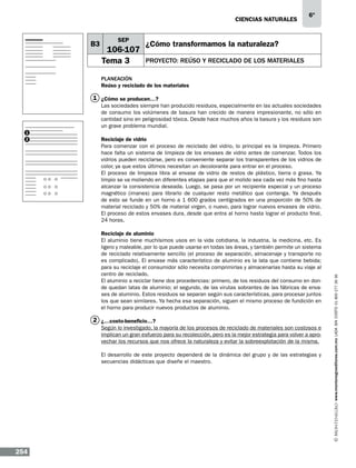CIENCIAS NATURALEs

B3

SEP

106-107
Tema 3

6º

¿Cómo transformamos la naturaleza?
PROYECTO: Reúso y reciclado de los materiales

Planeación
Reúso y reciclado de los materiales

1 ¿Cómo se producen…?
Las sociedades siempre han producido residuos, especialmente en las actuales sociedades
de consumo los volúmenes de basura han crecido de manera impresionante, no sólo en
cantidad sino en peligrosidad tóxica. Desde hace muchos años la basura y los residuos son
un grave problema mundial.
1

Reciclaje de vidrio
Para comenzar con el proceso de reciclado del vidrio, lo principal es la limpieza. Primero
hace falta un sistema de limpieza de los envases de vidrio antes de comenzar. Todos los
vidrios pueden reciclarse, pero es conveniente separar los transparentes de los vidrios de
color, ya que estos últimos necesitan un decolorante para entrar en el proceso.
El proceso de limpieza libra al envase de vidrio de restos de plástico, tierra o grasa. Ya
limpio se va moliendo en diferentes etapas para que el molido sea cada vez más fino hasta
alcanzar la consistencia deseada. Luego, se pasa por un recipiente especial y un proceso
magnético (imanes) para librarlo de cualquier resto metálico que contenga. Ya después
de esto se funde en un horno a 1 600 grados centígrados en una proporción de 50% de
material reciclado y 50% de material virgen, o nuevo, para lograr nuevos envases de vidrio.
El proceso de estos envases dura, desde que entra al horno hasta lograr el producto final,
24 horas.
Reciclaje de aluminio
El aluminio tiene muchísimos usos en la vida cotidiana, la industria, la medicina, etc. Es
ligero y maleable, por lo que puede usarse en todas las áreas, y también permite un sistema
de reciclado relativamente sencillo (el proceso de separación, almacenaje y transporte no
es complicado). El envase más característico de aluminio es la lata que contiene bebida;
para su reciclaje el consumidor sólo necesita comprimirlas y almacenarlas hasta su viaje al
centro de reciclado.
El aluminio a reciclar tiene dos procedencias: primero, de los residuos del consumo en donde quedan latas de aluminio; el segundo, de las virutas sobrantes de las fábricas de envases de aluminio. Estos residuos se separan según sus características, para procesar juntos
los que sean similares. Ya hecha esa separación, siguen el mismo proceso de fundición en
el horno para producir nuevos productos de aluminio.

2 ¿…costo-beneficio…?
Según lo investigado, la mayoría de los procesos de reciclado de materiales son costosos e
implican un gran esfuerzo para su recolección, pero es la mejor estrategia para volver a aprovechar los recursos que nos ofrece la naturaleza y evitar la sobreexplotación de la misma.
El desarrollo de este proyecto dependerá de la dinámica del grupo y de las estrategias y
secuencias didácticas que diseñe el maestro.

254

www.montenegroeditores.com.mx lada sin costo 01 800 277 36 36

2

 