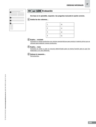 CIENCIAS NATURALEs

1

B3 SEP

6º

108 Evaluación

Con base en lo aprendido, responde a las preguntas marcando la opción correcta.
2
3

1 Analiza las dos columnas...

4

1

d)

2

c)

3

a)

4

b)

2 Explica… reciclado
Consiste en utilizar productos con ciertas características para producir materia prima que se
utilizará para elaborar nuevos productos.

3 Explica… reúso
Consiste en volver a usar un recurso determinado para la misma función para la que fue
elaborado o en otra diferente.

4 Subraya la respuesta…

www.montenegroeditores.com.mx lada sin costo 01 800 277 36 36

Permanentes.

255

 