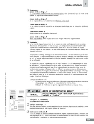 CIENCIAS NATURALEs

6º

3 Respondan...

¿Hacia dónde se dirige …?
La luz se refleja simétricamente en un espejo plano, esto quiere decir que si incide a 45
grados, su ángulo de reflexión será el mismo.
¿Hacia dónde se dirige…?
En un espejo cóncavo el haz de luz se va hacia el punto focal.
¿Hacia dónde se dirige…?
En un espejo convexo el haz de luz se va hacia el punto focal, que se encuentra detrás del
espejo.
¿Qué medida tienen…?
(Está resuelto en la tabla y los diagramas).
¿Hacia dónde se dirige…?
Hacia el punto focal. En el espejo cóncavo la imagen virtual nos llega invertida.

4 Conclusión
La luz cuando llega a la superficie de un cuerpo se refleja total o parcialmente en todas
direcciones. Si la superficie es lisa, los rayos son reflejados en una sola dirección; toda
superficie que refleja casi en su totalidad los rayos de luz recibe el nombre de espejo.
Ejemplo: El agua de una alberca o un lago o los espejos de cristal que a su vez pueden ser
planos o esféricos.

www.montenegroeditores.com.mx lada sin costo 01 800 277 36 36

Al rayo de luz que llega al espejo se le denomina incidente, y al rayo rechazado por él se le
llama reflejado. El ángulo de incidencia (el ángulo respecto al espejo con que incide el rayo
de luz), es igual al ángulo de reflexión (el ángulo respecto al espejo con que regresa el rayo
de luz reflejada).
Un espejo es cualquier superficie pulida en la que incide la luz y se refleja según las leyes
de la reflexión. El espejo más común es el plano, el cual produce una imagen virtual con
el mismo tamaño y forma que la real. En el espejo cóncavo la superficie tiene forma de
parábola, los rayos que refleja coinciden en el foco, y si nos encontramos detrás de ese
punto se produce una imagen virtual similar al objeto pero invertida. Los espejos convexos
son fragmentos de esferas que reflejan la luz por su cara exterior, el foco en el que coinciden todos los rayos de luz se encuentra detrás de la superficie; es imposible obtener una
imagen virtual real del objeto.
Las leyes de reflexión son:
El rayo incidente, la normal (esa línea imaginaria que atraviesa perpendicularmente
-	
el espejo) y el rayo reflejado se encuentran en el mismo plano.
-	 El ángulo de incidencia es igual al ángulo de reflexión en un espejo plano.

B4 SEP
1
3

116 ¿Cómo se transforman las cosas?

Tema 1
2

Aprovechamiento de la formación de imágenes
en espejos y lentes

Construye tu periscopio
Investiga, construye y explica

1 ¿Por qué los espejos…?
Para que la luz que llega al espejo sea reflejada con el mismo ángulo con el que llegó y como
resultado podamos ver una imagen alejada de nosotros.

2 ¿Qué sucede con la luz…?
La luz (la imagen es la luz que reflejan los objetos) llega al espejo más lejano a nosotros con
una inclinación de 45°, luego rebota sobre el segundo espejo (el más cercano), también con
esa inclinación y finalmente es orientado a nuestros ojos.

257

 