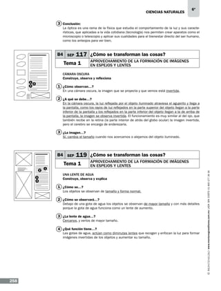 CIENCIAS NATURALEs

6º

3 Conclusión:
La óptica es una rama de la física que estudia el comportamiento de la luz y sus características, que aplicadas a la vida cotidiana (tecnología) nos permiten crear aparatos como el
microscopio o telescopio y aplicar sus cualidades para el bienestar directo del ser humano,
como los anteojos para ver bien.

B4 SEP

117 ¿Cómo se transforman las cosas?

Tema 1

Aprovechamiento de la formación de imágenes
en espejos y lentes

Cámara oscura
Construye, observa y reflexiona
1
2
3

1 ¿Cómo observan…?
En una cámara oscura, la imagen que se proyecta y que vemos está invertida.

2 ¿A qué se debe…?
En la cámara oscura, la luz reflejada por el objeto iluminado atraviesa el agujerito y llega a
la pantalla, como los rayos de luz reflejados en la parte superior del objeto llegan a la parte
inferior de la pantalla y los reflejados en la parte inferior del objeto llegan a la de arriba de
la pantalla, la imagen se observa invertida. El funcionamiento es muy similar al del ojo, que
también recibe en la retina (la parte interior de atrás del globo ocular) la imagen invertida,
pero el cerebro se encarga de enderezarla.

3 ¿La imagen…?
Sí, cambia el tamaño cuando nos acercamos o alejamos del objeto iluminado.

119 ¿Cómo se transforman las cosas?

Tema 1
2
3
4

1

Aprovechamiento de la formación de imágenes
en espejos y lentes

Una lente de agua
Construye, observa y explica

1 ¿Cómo se…?
Los objetos se observan de tamaño y forma normal.

2 ¿Cómo se observará…?
Debajo de una gota de agua los objetos se observan de mayor tamaño y con más detalles
porque la gota de agua funciona como un lente de aumento.

3 ¿La lente de agua…?
Cercanos, y verlos de mayor tamaño.

4 ¿Qué función tiene…?

Las gotas de agua, actúan como diminutas lentes que recogen y enfocan la luz para formar
imágenes invertidas de los objetos y aumentar su tamaño.

258

www.montenegroeditores.com.mx lada sin costo 01 800 277 36 36

B4 SEP

 