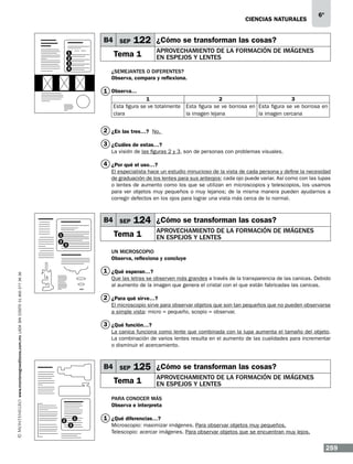 CIENCIAS NATURALEs

B4 SEP

122 ¿Cómo se transforman las cosas?

Tema 1

1
2
3
4

6º

Aprovechamiento de la formación de imágenes
en espejos y lentes

¿Semejantes o diferentes?
Observa, compara y reflexiona.

1 Observa…
1
2
3
Esta figura se ve totalmente Esta figura se ve borrosa en Esta figura se ve borrosa en
clara
la imagen lejana
la imagen cercana

2 ¿En las tres…? No.
3 ¿Cuáles de estas…?
La visión de las figuras 2 y 3, son de personas con problemas visuales.

4 ¿Por qué el uso…?
El especialista hace un estudio minucioso de la vista de cada persona y define la necesidad
de graduación de los lentes para sus anteojos; cada ojo puede variar. Así como con las lupas
o lentes de aumento como los que se utilizan en microscopios y telescopios, los usamos
para ver objetos muy pequeños o muy lejanos; de la misma manera pueden ayudarnos a
corregir defectos en los ojos para lograr una vista más cerca de lo normal.

B4 SEP

Tema 1

1
2

124 ¿Cómo se transforman las cosas?
Aprovechamiento de la formación de imágenes
en espejos y lentes

3

Un microscopio
Observa, reflexiona y concluye
www.montenegroeditores.com.mx lada sin costo 01 800 277 36 36

1 ¿Qué esperan…?
Que las letras se observen más grandes a través de la transparencia de las canicas. Debido
al aumento de la imagen que genera el cristal con el que están fabricadas las canicas.

2 ¿Para qué sirve…?
El microscopio sirve para observar objetos que son tan pequeños que no pueden observarse
a simple vista: micro = pequeño, scopio = observar.

3 ¿Qué función…?
La canica funciona como lente que combinada con la lupa aumenta el tamaño del objeto.
La combinación de varios lentes resulta en el aumento de las cualidades para incrementar
o disminuir el acercamiento.

B4 SEP

125 ¿Cómo se transforman las cosas?

Tema 1

Aprovechamiento de la formación de imágenes
en espejos y lentes

Para conocer más
Observa e interpreta
2

1
3

1 ¿Qué diferencias…?
Microscopio: maximizar imágenes. Para observar objetos muy pequeños.
Telescopio: acercar imágenes. Para observar objetos que se encuentran muy lejos.

259

 