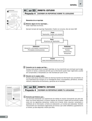 eSPAÑOL

B2

1

SEP

6°

53 ÁMBITO: ESTUDIO

Proyecto 4

ESCRIBIR UN REPORTAJE SOBRE TU LOCALIDAD

Elementos de un reportaje

2

1 Retoma alguno de los reportajes…

3

Están repartidos los temas.

Ejemplo tomado del reportaje Tepotzotlán, Pueblo con encanto, libro de texto SEP
.
Título
Tepotzotlán, Pueblo con encanto
Tema
Atractivos de Tepotzotlán
Subtemas:
Ubicación y principales características
Principales construcciones

Subtemas:
Los alrededores
Fiestas
Gastronomía
Artesanías

Fuente
www.mexicodesconocido.com.mx

Aunque cada equipo tiene su propio reportaje, es muy importante que concluyan que la organización en temas y subtemas permite que la información quede mejor organizada y pueda
ser comprendida e interpretada con más facilidad por quien la lea.

3 Discute con tu equipo sobre…
Aunque cada equipo discutirá sobre las diversas fuentes de información que consultarán, es
muy importante que incluyan en su investigación libros, enciclopedias, periódicos, revistas,
internet y testimonios de familiares y personas de la localidad.

B2

SEP

54 ÁMBITO: ESTUDIO

Proyecto 4

ESCRIBIR UN REPORTAJE SOBRE TU LOCALIDAD

1 Comenta qué hicieron para…
1

26

Los alumnos expresarán sus experiencias de trabajo en equipo concluyendo que para elaborar sus fichas adquirieron o hicieron tarjetas de cartulina o papel bond de tamaño media
carta con los siguientes elementos: nombre de la fuente, tema, resumen, comentario o
paráfrasis de la información, la fecha de elaboración y el nombre del elaborador. También
mencionarán que necesitaron organizarlas por temas o por orden alfabético y guardarlas en
un fichero, ya sea adquirido o hecho por ellos.

www.montenegroeditores.com.mx lada sin costo 01 800 277 36 36

2 Comenta con tu equipo qué tipo…

 