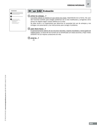 CIENCIAS NATURALEs

B4 SEP

6º

142 Evaluación

1
2
3

1 ¿Cómo los anteojos…?
Los lentes alteran la manera en que vemos las cosas, dependiendo de su forma. Así, pueden funcionar también para arreglar problemas de la vista modificando y corrigiendo cómo
vemos los objetos según nuestro defecto en la vista.
Se debe acudir a un especialista que determine la necesidad del uso de anteojos y nos
entregue una prescripción y las instrucciones para corregir el problema.

2 ¿Qué efecto tienen…?
El aprovechamiento óptimo de los recursos naturales, mejores resultados y menos gasto de
materia prima. La salud del ser humano se ve beneficiada con estas acciones y mejor medio
ambiente nos da mejores condiciones de vida.

3 ¿Cuál de…?

www.montenegroeditores.com.mx lada sin costo 01 800 277 36 36

(b)

263

 