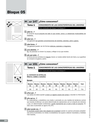 Bloque 05
B5 SEP

1
2
5

4

3

147 ¿Cómo conocemos?

Tema 1

Conocimiento de las características del Universo
Tema reubicado del bloque 5 al bloque 4

1 ¿Qué es…?
El Universo es el conjunto de todo lo que existe, cerca y a distancias incalculables de
nosotros.

2 ¿Qué son…?
Las galaxias son grandes concentraciones de estrellas, planetas, polvo y gases.

3 ¿Qué forma…?
Las galaxias pueden ser de formas elípticas, espirales e irregulares.

4 ¿Los planetas…?

No, los planetas no tienen luz propia y reflejan la luz que reciben.

5 ¿De qué están…?
La forma de los cometas es irregular, tienen un núcleo sólido hecho de hielo y su superficie
se compone de gases y polvo.

B5 SEP

151 ¿Cómo conocemos?

Tema 1

Conocimiento de las características del Universo

1

3

2
4

5

El contador de estrellas
Observa, analiza y comunica
Ejemplo:
Muestra
01

Muestra
02

Muestra
03

Muestra
04

Muestra
05

Muestra
06

Muestra
07

Muestra
08

Total

89

92

90

89

93

95

93

90

731

1 ¿Para qué…?
Las tablas de datos ayudan a tener un registro exacto del conteo y recordar la información.

2 ¿Por qué es…?
En matemáticas y estadística una media o promedio es una medida de tendencia central
que resulta al efectuar una serie determinada de operaciones con un conjunto de números
y que, en determinadas condiciones, puede representar por sí solo a todo el conjunto. En
este caso el promedio es igual a 91.375.

3 ¿Qué sucede con…?
El resultado puede estar más alejado de la realidad cuando no usamos principios estadísticos como el promedio o la media; la estadística nos ayuda a obtener resultados y medidas
más exactas.

264

www.montenegroeditores.com.mx lada sin costo 01 800 277 36 36

Tema reubicado del bloque 5 al bloque 4

 