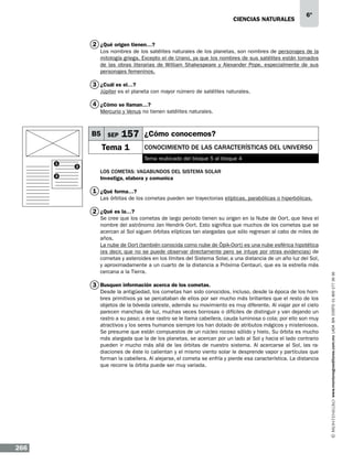 CIENCIAS NATURALEs

6º

2 ¿Qué origen tienen…?
Los nombres de los satélites naturales de los planetas, son nombres de personajes de la
mitología griega. Excepto el de Urano, ya que los nombres de sus satélites están tomados
de las obras literarias de William Shakespeare y Alexander Pope, especialmente de sus
personajes femeninos.

3 ¿Cuál es el…?
Júpiter es el planeta con mayor número de satélites naturales.

4 ¿Cómo se llaman…?
Mercurio y Venus no tienen satélites naturales.

B5 SEP

157 ¿Cómo conocemos?

Tema 1
1
3

Conocimiento de las características del Universo
Tema reubicado del bloque 5 al bloque 4

2

Los cometas: vagabundos del Sistema Solar
Investiga, elabora y comunica

1 ¿Qué forma…?
Las órbitas de los cometas pueden ser trayectorias elípticas, parabólicas o hiperbólicas.

Se cree que los cometas de largo periodo tienen su origen en la Nube de Oort, que lleva el
nombre del astrónomo Jan Hendrik Oort. Esto significa que muchos de los cometas que se
acercan al Sol siguen órbitas elípticas tan alargadas que sólo regresan al cabo de miles de
años.
La nube de Oort (también conocida como nube de Öpik-Oort) es una nube esférica hipotética
(es decir, que no se puede observar directamente pero se intuye por otras evidencias) de
cometas y asteroides en los límites del Sistema Solar, a una distancia de un año luz del Sol,
y aproximadamente a un cuarto de la distancia a Próxima Centauri, que es la estrella más
cercana a la Tierra.

3 Busquen información acerca de los cometas.

Desde la antigüedad, los cometas han sido conocidos, incluso, desde la época de los hombres primitivos ya se percataban de ellos por ser mucho más brillantes que el resto de los
objetos de la bóveda celeste, además su movimiento es muy diferente. Al viajar por el cielo
parecen manchas de luz, muchas veces borrosas o difíciles de distinguir y van dejando un
rastro a su paso; a ese rastro se le llama cabellera, cauda luminosa o cola; por ello son muy
atractivos y los seres humanos siempre los han dotado de atributos mágicos y misteriosos.
Se presume que están compuestos de un núcleo rocoso sólido y hielo. Su órbita es mucho
más alargada que la de los planetas, se acercan por un lado al Sol y hacia el lado contrario
pueden ir mucho más allá de las órbitas de nuestro sistema. Al acercarse al Sol, las radiaciones de éste lo calientan y el mismo viento solar le desprende vapor y partículas que
forman la cabellera. Al alejarse, el cometa se enfría y pierde esa característica. La distancia
que recorre la órbita puede ser muy variada.

266

www.montenegroeditores.com.mx lada sin costo 01 800 277 36 36

2 ¿Qué es la…?

 