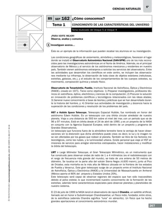 CIENCIAS NATURALEs

B5 SEP

6º

162 ¿Cómo conocemos?

Tema 1

Conocimiento de las características del Universo
Tema reubicado del bloque 5 al bloque 4

¡Para verte mejor!
Observa, analiza y comunica
1

1 Investiguen acerca…
Éste es un ejemplo de la información que pueden recabar los alumnos en su investigación.
Las condiciones geográficas de aislamiento, atmósfera y meteorológicas, favorecen el lugar
donde se instaló el Observatorio Astronómico Nacional (OAN-SPM) uno de los más reconocidos para las investigaciones astronómicas en el Norte de América. Además, es el principal
observatorio de México y al servicio de los astrónomos mexicanos y residentes en nuestro
país. También vienen astrónomos extranjeros a solicitar los servicios del observatorio. Entre
las actividades que desarrollan los científicos en este centro, se incluyen las observaciones mediante luz infrarroja, la observación de toda clase de objetos estelares (nebulosas,
estrellas, galaxias, etc.), y el estudio de los comportamientos de los cuerpos celestes, su
movimiento, composición química y estado físico.

www.montenegroeditores.com.mx lada sin costo 01 800 277 36 36

Observatorio de Tonantzintla, Puebla. Instituto Nacional de Astrofísica, Óptica y Electrónica
(INAOE), creado en 1971. Tiene como objetivos: 1) Preparar investigadores, profesores técnicos en astrofísica, óptica, electrónica y ciencias de la computación; 2) Procurar la solución
en innovación de problemas científicos y tecnológicos relacionados con las ideas atadas;
3) Generar nuevo conocimiento a base de teorías y prácticas que se han desarrollado durante la historia del hombre, y; 4) Orientar sus actividades de investigación y docencia hacia la
superación de las condiciones y resolución de los problemas del país.
HST o Hubble Space Telescope, Telescopio Espacial Hubble, fue nombrado en honor del
astrónomo Edwin Hubble. Es un telescopio con una órbita circular alrededor de nuestro
planeta. Viaja a una distancia de 593 km sobre el nivel del mar, con un periodo que va de
96 a 97 minutos. Está en órbita desde el 24 de abril de 1990, y es un proyecto de la NASA
en conjunto con la Agencia Espacial Europea; está dentro de un proyecto y programa de
Grandes Observatorios.
Un telescopio que funciona fuera de la atmósfera terrestre tiene la ventaja de hacer observaciones sin la distorsión que dicha atmósfera puede crear, es decir, la luz y la imagen no
se ven afectadas por los gases que rodean al planeta. También se libra de los factores meteorológicos, como las nubes, y la luminosidad urbana. Existe personal que viaja al HST en
misiones de servicio para arreglar elementos estropeados, hacer instalaciones y modificar
la órbita del telescopio.
LMT o Large Milimeter Telescope, el Gran Telescopio Milimétrico, es un instrumento que
fue construido para observar ondas de radio de 1 a 4 milímetros (es el radiotelescopio con
el rango de frecuencia más grande del mundo), se trata de una antena de 50 metros de
diámetro. Se localiza en la parte alta del volcán Sierra Negra (4,600 msnm), junto al Pico
de Orizaba; esta montaña es la más alta de México ubicada en la frontera de los estados
de Puebla y Veracruz. Este gran telescopio surge de un proyecto entre el Instituto Nacional
de Astrofísica, Óptica y Electrónica (INAOE) y la Universidad de Massachusetts en Amherst
(México aporta el 80% del proyecto y Estados Unidos 20%).
Este telescopio será capaz de observar regiones del espacio que han sido inaccesibles
debido al polvo estelar, lo que incrementará nuestro conocimiento de la formación de las
estrellas; además tiene características especiales para observar planetas y planetoides de
nuestro sistema.
El 23 de julio de 1999 la NASA lanzó el observatorio de rayos-X Chandra, un satélite artificial,
llamado así en honor a Subrahmanyan Chandrasekhar, un físico indio, fundador, entre otros,
de la astrofísica (además Chandra significa “luna” en sánscrito). Un físico que ha hecho
grandes aportaciones al conocimiento astronómico mundial.

267

 