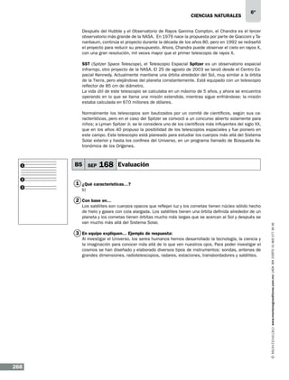 CIENCIAS NATURALEs

6º

Después del Hubble y el Observatorio de Rayos Gamma Compton, el Chandra es el tercer
observatorio más grande de la NASA. En 1976 nace la propuesta por parte de Giacconi y Tananbaum, continúa el proyecto durante la década de los años 80, pero en 1992 se rediseñó
el proyecto para reducir su presupuesto. Ahora, Chandra puede observar el cielo en rayos X,
con una gran resolución, mil veces mayor que el primer telescopio de rayos X.
SST (Spitzer Space Telescope), el Telescopio Espacial Spitzer es un observatorio espacial
infrarrojo, otro proyecto de la NASA. El 25 de agosto de 2003 se lanzó desde el Centro Espacial Kennedy. Actualmente mantiene una órbita alrededor del Sol, muy similar a la órbita
de la Tierra, pero alejándose del planeta constantemente. Está equipado con un telescopio
reflector de 85 cm de diámetro.
La vida útil de este telescopio se calculaba en un máximo de 5 años, y ahora se encuentra
operando en lo que se llama una misión extendida, mientras sigue enfriándose; la misión
estaba calculada en 670 millones de dólares.
Normalmente los telescopios son bautizados por un comité de científicos, según sus características, pero en el caso del Spitzer se convocó a un concurso abierto solamente para
niños; a Lyman Spitzer Jr. se le considera uno de los científicos más influyentes del siglo XX,
que en los años 40 propuso la posibilidad de los telescopios espaciales y fue pionero en
este campo. Este telescopio está planeado para estudiar los cuerpos más allá del Sistema
Solar exterior y hasta los confines del Universo, en un programa llamado de Búsqueda Astronómica de los Orígenes.

1

2
3

B5 SEP

168 Evaluación

1 ¿Qué características…?
b)

Los satélites son cuerpos opacos que reflejan luz y los cometas tienen núcleo sólido hecho
de hielo y gases con cola alargada. Los satélites tienen una órbita definida alrededor de un
planeta y los cometas tienen órbitas mucho más largas que se acercan al Sol y después se
van mucho más allá del Sistema Solar.

3 En equipo expliquen… Ejemplo de respuesta:
Al investigar el Universo, los seres humanos hemos desarrollado la tecnología, la ciencia y
la imaginación para conocer más allá de lo que ven nuestros ojos. Para poder investigar el
cosmos se han diseñado y elaborado diversos tipos de instrumentos: sondas, antenas de
grandes dimensiones, radiotelescopios, radares, estaciones, transbordadores y satélites.

268

www.montenegroeditores.com.mx lada sin costo 01 800 277 36 36

2 Con base en…

 