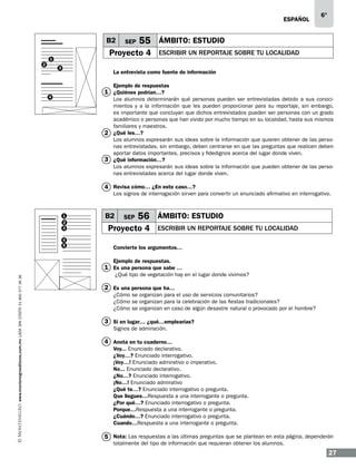 ESPAÑOL

B2

55 ÁMBITO: ESTUDIO

Proyecto 4

1
2

SEP

3

6°

ESCRIBIR UN REPORTAJE SOBRE TU LOCALIDAD

La entrevista como fuente de información
Ejemplo de respuestas

1 ¿Quiénes podrían…?

4

Los alumnos determinarán qué personas pueden ser entrevistadas debido a sus conocimientos y a la información que les pueden proporcionar para su reportaje, sin embargo,
es importante que concluyan que dichos entrevistados pueden ser personas con un grado
académico o personas que han vivido por mucho tiempo en su localidad, hasta sus mismos
familiares y maestros.
2 ¿Qué les…?
Los alumnos expresarán sus ideas sobre la información que quieren obtener de las personas entrevistadas, sin embargo, deben centrarse en que las preguntas que realicen deben
aportar datos importantes, precisos y fidedignos acerca del lugar donde viven.
3 ¿Qué información…?
Los alumnos expresarán sus ideas sobre la información que pueden obtener de las personas entrevistadas acerca del lugar donde viven.

4 Revisa cómo… ¿En este caso…?

Los signos de interrogación sirven para convertir un enunciado afirmativo en interrogativo.

1
2
3
4
5

B2

SEP

56 ÁMBITO: ESTUDIO

Proyecto 4

ESCRIBIR UN REPORTAJE SOBRE TU LOCALIDAD

Convierte los argumentos…
Ejemplo de respuestas.

www.montenegroeditores.com.mx lada sin costo 01 800 277 36 36

1 Es una persona que sabe …
¿Qué tipo de vegetación hay en el lugar donde vivimos?

2 Es una persona que ha…
¿Cómo se organizan para el uso de servicios comunitarios?
¿Cómo se organizan para la celebración de las fiestas tradicionales?
¿Cómo se organizan en caso de algún desastre natural o provocado por el hombre?

3 Si en lugar… ¿qué…emplearías?
Signos de admiración.

4 Anota en tu cuaderno…
Voy... Enunciado declarativo.
¿Voy…? Enunciado interrogativo.
¡Voy…! Enunciado admirativo o imperativo.
No... Enunciado declarativo.
¿No…? Enunciado interrogativo.
¡No…! Enunciado admirativo
¿Qué te…? Enunciado interrogativo o pregunta.
Que llegues…Respuesta a una interrogante o pregunta.
¿Por qué…? Enunciado interrogativo o pregunta.
Porque…Respuesta a una interrogante o pregunta.
¿Cuándo…? Enunciado interrogativo o pregunta.
Cuando…Respuesta a una interrogante o pregunta.

5 Nota: Las respuestas a las últimas preguntas que se plantean en esta página, dependerán
totalmente del tipo de información que requieran obtener los alumnos.

27

 