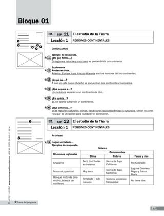 Bloque 01
B1

SEP

11 El estudio de la Tierra

Lección 1

1
2

4

3
6

5

regiones continentales

Comencemos
Ejemplo de respuesta.

1 ¿De qué forma…?

En regiones naturales y sociales se puede dividir un continente.
Exploremos

2 Anoten en éste…

América, Europa, Asia, África y Oceanía son los nombres de los continentes.

3 ¿A qué se…?
A que en esta nueva división se encuentran dos continentes fusionados.

4 ¿Qué separa a…?
Los océanos separan a un continente de otro.

5 ¿Se podría…?
Sí, se podría subdividir un continente.

6 ¿Qué criterios…?
El de regiones naturales, climas, condiciones socioeconómicas y culturales, serían los criterios que se utilizarían para subdividir el continente.

www.montenegroeditores.com.mx lada sin costo 01 800 277 36 36

1

B1

SEP

13 El estudio de la Tierra

Lección 1
2

regiones continentales

Actividad

1 Hagan un listado…
Ejemplos de respuesta.
México
Divisiones regionales

Componentes
Clima

Relieve

Fauna y ríos

Chaparral

Seco con lluvias
en invierno

Sierra de Baja
California

Río Colorado

Matorral y pastizal

Muy seco

Sierra de Baja
California

Bosque mixto de pinoencino, bosque de
coníferas

Laguna Guerrero
Negro y Santa
María

Templado – subhúmedo

Sistema volcánico
transversal

No tiene ríos

Fuera del programa

271

 