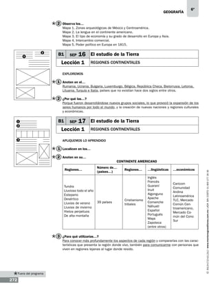 geografía

6º

2 Observa los…
Mapa
Mapa
Mapa
Mapa
Mapa
2
1

B1

1.
2.
3.
4.
5.

Zonas arqueológicas de México y Centroamérica.
La lengua en el continente americano.
El tipo de economía y su grado de desarrollo en Europa y Asia.
Intercambio comercial.
Poder político en Europa en 1815.

SEP

16 El estudio de la Tierra

Lección 1

regiones continentales

Exploremos

1 Anoten en el…
Rumania, Ucrania, Bulgaria, Luxemburgo, Bélgica, República Checa, Bielorrusia, Letonia,
Lituania, Turquía e Italia, países que no existían hace dos siglos entre otros.

2 ¿Por qué las…?
Porque fueron desarrollándose nuevos grupos sociales, lo que provocó la expansión de los
seres humanos por todo el mundo, y la creación de nuevas naciones y regiones culturales
y económicas.
1
2

3

B1

SEP

17 El estudio de la Tierra

Lección 1

regiones continentales

Apliquemos lo aprendido

1 Localicen en los…
2 Anoten en su…
Regiones…

Tundra
Lluvioso todo el año
Estepario
Desértico
Lluvias de verano
Lluvias de invierno
Hielos perpetuos
De alta montaña

Número de…
(países…)

39 países

Regiones…

…lingüísticas

…económicos

Cristianismo
tribales

Inglés
Francés
Guaraní
Inuit
Algonguno
Apache
Comanche
Náhuatl
Español
Portugués
Maya
Zapoteca
(entre otros)

Caricom
Comunidad
Andina
Latinoamérica
TLC, Mercado
Común Centroamericano,
Mercado Común del Cono
Sur

3 ¿Para qué utilizarías…?
Para conocer más profundamente los aspectos de cada región y compararlas con las características que presenta la región donde vivo, también para comunicarme con personas que
viven en regiones lejanas al lugar donde resido.

Fuera del programa

272

www.montenegroeditores.com.mx lada sin costo 01 800 277 36 36

CONTINENTE AMERICANO

 