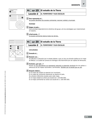geografía

B1

1

SEP

6º

19 El estudio de la Tierra

Lección 2

el territorio y sus escalas

2
3

1 Para representar el…
Se puede identificar las escalas continental, nacional, estatal y municipal.
Actividad

2 Salgan al patio…
Esta actividad dependerá de la dinámica del grupo y de las estrategias que implementará
el maestro.

3 ¿Cuál escala…?
La escala continental abarca todas las demás.

B1
1
2
2

3
4

SEP

20 El estudio de la Tierra

Lección 2

el territorio y sus escalas

Exploremos

1 Consulta el…
2 Reúnete con…
Se dificulta la ubicación de mi estado debido a que no hay una división política en el mapa
de México. La ciudad de Caracas se distingue más fácilmente por ser capital de Venezuela.

3 Contesta: ¿por qué…?

www.montenegroeditores.com.mx lada sin costo 01 800 277 36 36

Porque en los planisferios se representa reducida la extensión territorial de los países a
diferencia de los mapas nacionales o territoriales. También por la escala que se usó.

4 Después elabora…
En el mapa del estado se aprecian los municipios.
En el mapa del continente solamente se observa el país.
Se utilizaron diferentes escalas para cada mapa.
En el mapa estatal se utilizó una escala de 1: 25 000 000.
En el mapa continental se utilizó una escala de 1: 100 000 000.

273

 