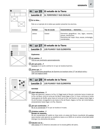 geografía
1

B1

SEP

6º

25 El estudio de la Tierra

Lección 2

el territorio y sus escalas

1 En tu Atlas…
Éste es un ejemplo de la tabla que pueden presentar los alumnos.
Entidad

Tipo de escala

Características…: elementos…

Jalisco

Estatal

Elementos geográficos: ríos, lagos, volcanes,
presas, elevaciones.
Elementos del mapa: título, escala, simbología,
coordenadas.

B1

SEP

27 El estudio de la Tierra

Lección 3
1
2
3

LOS PLANOS Y SUS ELEMENTOS

Exploremos

1 ¿A cuántos…?
150 km por centímetro aproximadamente.

2 ¿En qué punto…?
Suroeste es el punto cardinal en el que se localiza Guerrero.

3 ¿Entre qué…?

www.montenegroeditores.com.mx lada sin costo 01 800 277 36 36

Las coordenadas geográficas de Guerrero se localizan entre 17º de latitud norte y
100º de longitud oeste.

B1

2
5
1

4

3
6

SEP

29 El estudio de la Tierra

Lección 3

LOS PLANOS Y SUS ELEMENTOS

Actividad

1 ¿Qué indicaciones…?
Sales del laberinto y pasas a la Pza. G. Poggi hasta la Niccolo, continúas hacia el oeste por
la Pza. de Mozzi, toma el norte por Via Benci hasta llegar a Pza. S. Croce, continúas al oeste
hasta galería de Gluffizi, giras hacia el norte por la Pza. del Duomo y le sigues hasta llegar a
Via de Cerretan; enseguida te vas hasta la Via de Pozani, llegas a la Pza. del Unitá Italiana,
atravesándola hasta llegar a la Pza. Stazone.

2 ¿En qué coordenadas…?
6E es la coordenada en la que se localiza el museo.

3 ¿Cuántas cuadras…?
Ejemplo de respuesta.
De las coordenadas 6F saldrá en línea recta a la plaza del Duomo resultando 10 cuadras
(para resolver este ejercicio se amplificó el plano a un 300% en el archivo virtual para poder
distinguir los elementos del plano).

4 Calculen con la…
400 metros es la distancia calculada con la escala gráfica del plano.

275

 