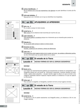 geografía

6º

5 ¿Cómo identificaste…?
Por el símbolo de la cruz que representa a las iglesias se pudo identificar el centro de Florencia.

6 ¿Con qué símbolos…?
Con la H por ser el símbolo con el que se identifican los hospitales.

B1

1

SEP

31 APLIQUEMOS LO APRENDIDO

1 ¿Es o no…?
Es un plano, aunque no tiene escala.

2 ¿Cuál fue la…?

2
3
4
5

880 metros fue la distancia total recorrida por el primo de Luis.

3 ¿Qué elemento…?
6

Una escala gráfica o numérica porque es el elemento que se necesita para conocer la
distancia.

4 Calculen la…
No se puede saber porque el plano no tiene escala.

5 Comenta con tus…
Escalas, cuadrícula con números y letras de referencias.

6 ¿Qué otra…?
Las distancias entre lugares dentro de la ciudad, así como las salidas a diferentes puntos,
es otra información que se puede obtener de un plano.

SEP

33 El estudio de la Tierra

Lección 4
1

2

NUEVAS FORMAS DE VER EL ESPACIO GEOGRÁFICO

Actividad

1 Anota en tu…
Los mapas son representaciones gráficas que actualmente se realizan en computadora. Las
fotografías aéreas son una fuente de información importante, muestran detalles con gran
nitidez, captan áreas pequeñas o de gran tamaño según la altura a la que se tomen y las
imágenes satelitales abarcan espacios mayores debido a la distancia a la que se captura
la información.

2 ¿Para qué…?
Para conocer la orografía, la hidrografía y también de forma virtual lugares remotos.

1

B1

SEP

35 El estudio de la Tierra

Lección 4

NUEVAS FORMAS DE VER EL ESPACIO GEOGRÁFICO

Actividad

1 ¿Cuál de las…?
La distancia a 20 cm podría representar una fotografía aérea, y la distancia a 30 cm una
imagen satelital.

276

www.montenegroeditores.com.mx lada sin costo 01 800 277 36 36

B1

 