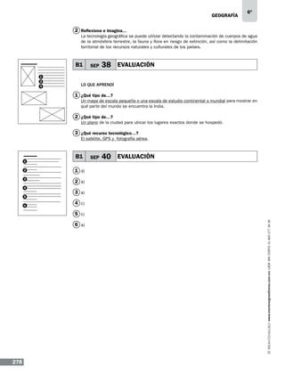 geografía

6º

2 Reflexiona e imagina…
La tecnología geográfica se puede utilizar detectando la contaminación de cuerpos de agua
de la atmósfera terrestre, la fauna y flora en riesgo de extinción, así como la delimitación
territorial de los recursos naturales y culturales de los países.

B1 SEP
B1
1
2
3

38 EVALUACIÓN

Lo que aprendí

1 ¿Qué tipo de…?
Un mapa de escala pequeña o una escala de estudio continental o mundial para mostrar en
qué parte del mundo se encuentra la India.

2 ¿Qué tipo de…?
Un plano de la ciudad para ubicar los lugares exactos donde se hospedó.

3 ¿Qué recurso tecnológico…?
El satélite, GPS y fotografía aérea.

1

B1

2

40 EVALUACIÓN

1 d)

3

SEP

2 a)

4
5
6

3 a)
4 c)

6 a)

278

www.montenegroeditores.com.mx lada sin costo 01 800 277 36 36

5 c)

 