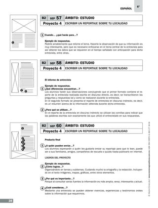 eSPAÑOL

B2

SEP

6°

57 ÁMBITO: ESTUDIO

Proyecto 4

ESCRIBIR UN REPORTAJE SOBRE TU LOCALIDAD

1 Cuando… ¿qué harás para…?
Ejemplo de respuestas.
Pedirle amablemente que retome el tema. Hacerle la observación de que su información es
muy interesante, pero que es necesario enfocarse en el tema central de la entrevista para
así obtener los datos que se requieren en el tiempo señalado con anticipación para dicha
entrevista, entre otras.

1

B2

SEP

58 ÁMBITO: ESTUDIO

Proyecto 4

ESCRIBIR UN REPORTAJE SOBRE TU LOCALIDAD

El informe de entrevista
Ejemplo de respuestas.

1

2

1 ¿Qué diferencias encuentran…?
Los alumnos harán sus observaciones concluyendo que el primer formato contiene el reporte de la entrevista realizada escrita en discurso directo, es decir, se transcribieron las
preguntas y respuestas tal y como se realizaron durante la entrevista.
En el segundo formato se presenta el reporte de entrevista en discurso indirecto, es decir,
es un resumen acerca de la información obtenida durante dicha entrevista.

2 ¿Para qué se utilizan…?

1

2
3
4
5
6
7
8

B2

SEP

60 ÁMBITO: ESTUDIO

Proyecto 4

ESCRIBIR UN REPORTAJE SOBRE TU LOCALIDAD

Producto final

1 ¿A quién pueden enviar…?
Los alumnos expresarán a quién les gustaría enviar su reportaje para que lo lean, puede
ser a sus familiares, amigos, compañeros de escuela o quizás hasta publicarlo en internet.
LOGROS DEL PROYECTO
Ejemplo de respuestas.

2 ¿Cómo logras...?

Organizándolo en temas y subtemas. Cuidando mucho la ortografía y la redacción. Incluyendo en el texto imágenes, mapas, gráficas, entre otros elementos.

3 ¿Por qué es importante…?

Porque al consultar varias fuentes la información es más amplia, veraz, interesante y actual.

4 ¿Cuál consideras…?

Mediante una entrevista se pueden obtener vivencias, experiencias y testimonios orales
sobre la información que requerimos.

28

www.montenegroeditores.com.mx lada sin costo 01 800 277 36 36

En el reporte de la entrevista en discurso indirecto se utilizan las comillas para indicar que
las palabras escritas son exactamente las que utilizó el entrevistado en sus respuestas.

 