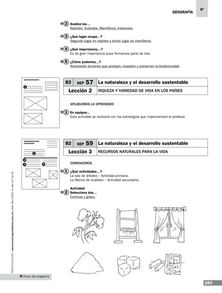 geografía

6º

2 Analiza las…
Reptiles: Australia. Mamíferos: Indonesia.

3 ¿Qué lugar ocupa…?
Segundo lugar en reptiles y tercer lugar en mamíferos.

4 ¿Qué importancia…?
Es de gran importancia pues formamos parte de ella.

5 ¿Cómo podemos…?
Realizando acciones que protejan, respeten y preserven la biodiversidad.

B2
1

SEP

57 La naturaleza y el desarrollo sustentable

Lección 2

RIQUEZA Y VARIEDAD DE VIDA EN LOS PAÍSES

Apliquemos lo aprendido

1 En equipos...
Esta actividad se realizará con las estrategias que implementará el profesor.

B2

59 La naturaleza y el desarrollo sustentable

Lección 3

1
2
3

SEP

4

RECURSOS NATURALES PARA LA VIDA

Comencemos

www.montenegroeditores.com.mx lada sin costo 01 800 277 36 36

1 ¿Qué actividades…?
La tala de árboles – Actividad primaria.
La fábrica de muebles – Actividad secundaria.
Actividad

2 Selecciona dos…
Cortinas y gises.

Fuera del programa

283

 