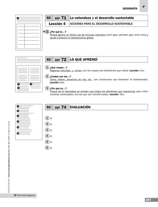 geografía

B2

1

SEP

6º

71 La naturaleza y el desarrollo sustentable

Lección 4

ACCIONES PARA EL DESARROLLO SUSTENTABLE

1 ¿Por qué la…?
Porque genera un menor uso de recursos naturales como agua, petróleo, gas, entre otros y
ayuda a prevenir el calentamiento global.

B2

SEP

72 LO QUE APRENDÍ

1 ¿Qué mapas…?
Regiones naturales y climas, son los mapas que tendríamos que utilizar. Lección: Uno.

2 ¿Cuáles son las…?
1

3

2

Clima, relieve, presencia de ríos, etc., son condiciones que favorecen la biodiversidad.
Lección: Dos.

3 ¿Por qué es…?
Porque de la naturaleza se extraen casi todos los elementos que requerimos para cubrir
nuestras necesidades una vez que son transformados. Lección: Tres.

1

B2

SEP

74 EVALUACIÓN

2

www.montenegroeditores.com.mx lada sin costo 01 800 277 36 36

3
4
5
6

1 a)
2 a)
3 a)
4 d)
5 d)
6 d)

Fuera del programa

287

 