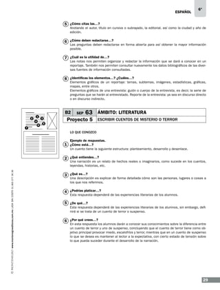ESPAÑOL

6°

5 ¿Cómo citas las…?

Anotando el autor, título en cursiva o subrayado, la editorial, así como la ciudad y año de
edición.

6 ¿Cómo deben redactarse…?

Las preguntas deben redactarse en forma abierta para así obtener la mayor información
posible.

7 ¿Cuál es la utilidad de…?

Las notas nos permiten organizar y redactar la información que se dará a conocer en un
reportaje. También nos permiten consultar nuevamente los datos bibliográficos de las diversas fuentes de información consultadas.

8 ¿Identificas los elementos…? ¿Cuáles…?

Elementos gráficos de un reportaje: temas, subtemas, imágenes, estadísticas, gráficas,
mapas, entre otros.
Elementos gráficos de una entrevista: guión o cuerpo de la entrevista, es decir, la serie de
preguntas que se harán al entrevistado. Reporte de la entrevista: ya sea en discurso directo
o en discurso indirecto.

B2
2
7

1
4
6

3
5

SEP

63 ÁMBITO: LITERATURA

Proyecto 5

ESCRIBIR CUENTOS DE MISTERIO O TERROR

LO QUE CONOZCO
Ejemplo de respuestas.

1 ¿Cómo está…?

Un cuento tiene la siguiente estructura: planteamiento, desarrollo y desenlace.

2 ¿Qué entiendes…?
www.montenegroeditores.com.mx lada sin costo 01 800 277 36 36

Una narración es un relato de hechos reales o imaginarios, como sucede en los cuentos,
leyendas, historias, etc.

3 ¿Qué es…?

Una descripción es explicar de forma detallada cómo son las personas, lugares o cosas a
los que nos referimos.

4 ¿Podrías platicar…?

Esta respuesta dependerá de las experiencias literarias de los alumnos.

5 ¿De qué…?
Esta respuesta dependerá de las experiencias literarias de los alumnos, sin embargo, definirá si se trata de un cuento de terror o suspenso.

6 ¿Por qué crees…?

En esta respuesta los alumnos darán a conocer sus conocimientos sobre la diferencia entre
un cuento de terror y uno de suspenso, concluyendo que el cuento de terror tiene como objetivo principal provocar miedo, escalofríos y terror, mientras que en un cuento de suspenso
lo que se desea es mantener al lector a la expectativa, con cierto estado de tensión sobre
lo que pueda suceder durante el desarrollo de la narración.

29

 